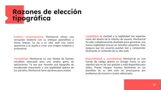 Razones de elección
tipográfica
10
Estética contemporánea: Montserrat ofrece una
sensación moderna con su enfoque geométrico y
líneas limpias. Le da a su sitio web una nueva
apariencia y lo ayuda a crear una imagen moderna y
profesional.
Versatilidad: Montserrat es una familia de fuentes
versátiles adecuada para una amplia gama de
aplicaciones. Ya sea que necesite una tipografía de
encabezado impactante o una legibilidad óptima de
los párrafos, Montserrat tiene opciones para ambos.
Legibilidad: la claridad y la legibilidad son aspectos
clave del diseño de la interfaz de usuario. Montserrat
ha sido cuidadosamente diseñada para garantizar una
buena legibilidad incluso en tamaños pequeños. Esto
asegura que los usuarios puedan leer y comprender
fácilmente el contenido de su sitio web.
Disponibilidad y accesibilidad: Montserrat es una
fuente de código abierto en Google Fonts, lo que
significa que es de uso gratuito y está disponible para
todos. Puede integrar fuentes fácilmente en las
plantillas de su sitio web sin preocuparse por
problemas de licencia o costos adicionales.
 