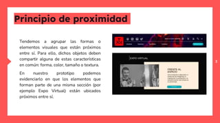 3
Principio de proximidad
Tendemos a agrupar las formas o
elementos visuales que están próximos
entre sí. Para ello, dichos objetos deben
compartir alguna de estas características
en común: forma, color, tamaño o textura.
En nuestro prototipo podemos
evidenciarlo en que los elementos que
forman parte de una misma sección (por
ejemplo Expo Virtual) están ubicados
próximos entre sí.
 