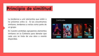 4
Principio de similitud
La tendencia a unir elementos que estén o
no próximos entre sí. Si los encontramos
similares, tendemos a verlos como parte de
un grupo.
En nuestro prototipo agrupamos elementos
similares en la Cartelera para denotar que
cada uno se trata de una obra u evento
disponible.
 