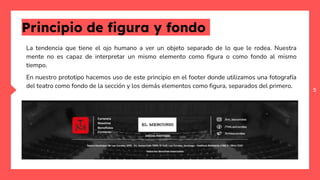 5
Principio de figura y fondo
La tendencia que tiene el ojo humano a ver un objeto separado de lo que le rodea. Nuestra
mente no es capaz de interpretar un mismo elemento como figura o como fondo al mismo
tiempo.
En nuestro prototipo hacemos uso de este principio en el footer donde utilizamos una fotografía
del teatro como fondo de la sección y los demás elementos como figura, separados del primero.
 