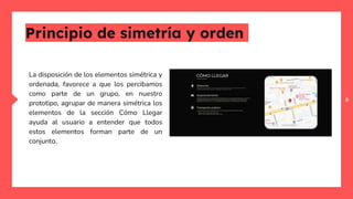 6
Principio de simetría y orden
La disposición de los elementos simétrica y
ordenada, favorece a que los percibamos
como parte de un grupo, en nuestro
prototipo, agrupar de manera simétrica los
elementos de la sección Cómo Llegar
ayuda al usuario a entender que todos
estos elementos forman parte de un
conjunto.
 