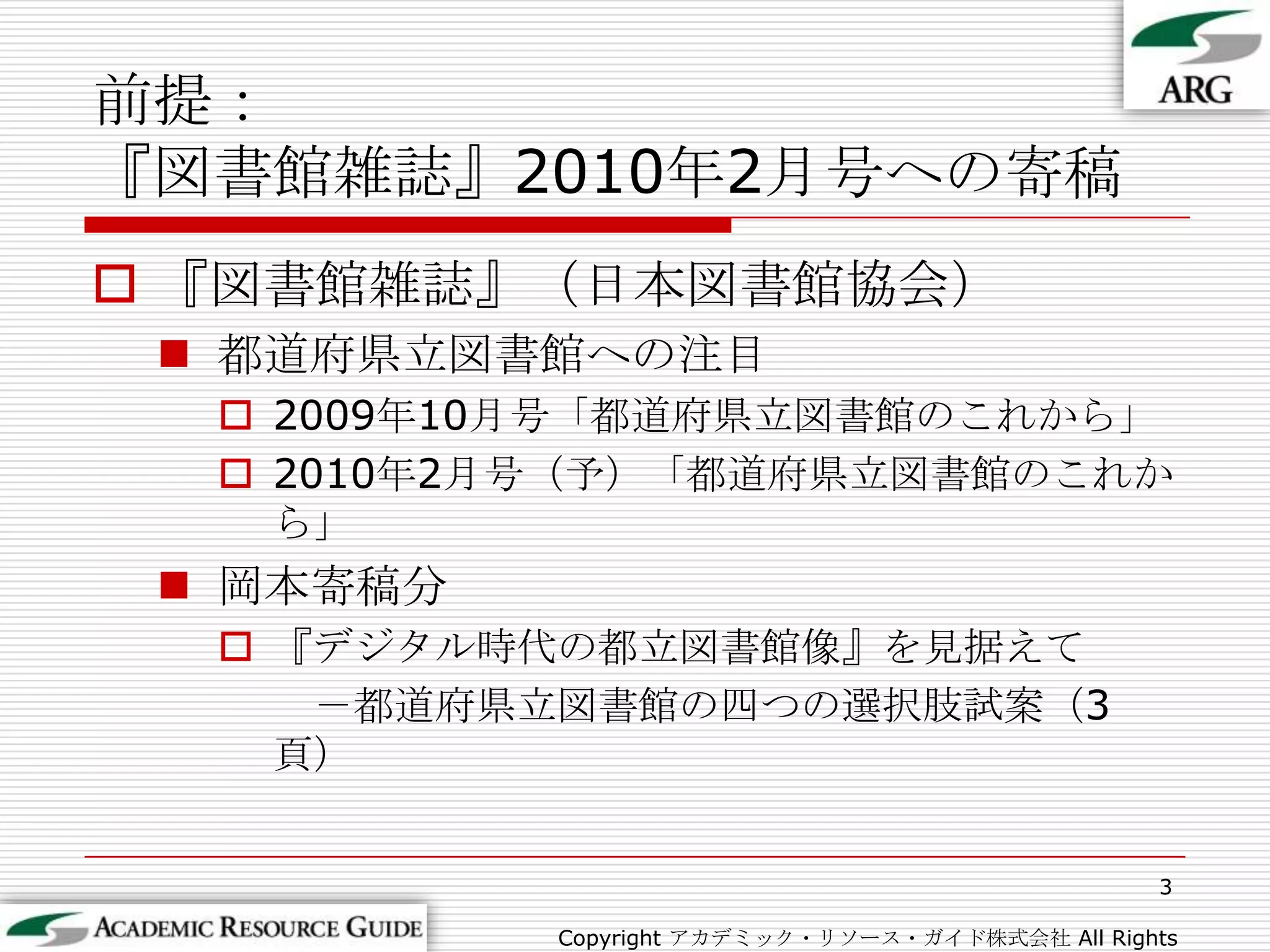 前提：『図書館雑誌』2010年2月号への寄稿『図書館雑誌』（日本図書館協会）都道府県立図書館への注目2009年10月号「都道府県立図書館のこれから」2010年2月号（予）「都道府県立図書館のこれから」岡本寄稿分『デジタル時代の都立図書館像』を見据えて　－都道府県立図書館の四つの選択肢試案（3頁）3Copyright アカデミック・リソース・ガイド株式会社 All Rights Reserved.