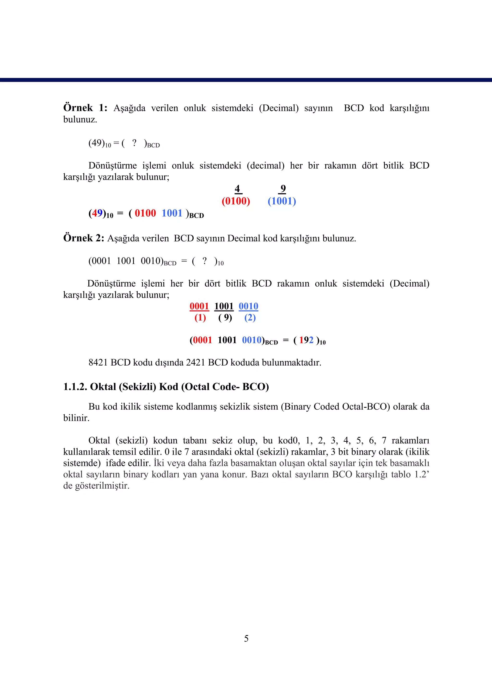 Örnek 1: Aşağıda verilen onluk sistemdeki (Decimal) sayının                 BCD kod karşılığını
bulunuz.

      (49)10 = ( ? )BCD

       Dönüştürme işlemi onluk sistemdeki (decimal) her bir rakamın dört bitlik BCD
karşılığı yazılarak bulunur;
                                              4           9
                                           (0100)      (1001)
      (49)10 = ( 0100 1001 )BCD

Örnek 2: Aşağıda verilen BCD sayının Decimal kod karşılığını bulunuz.

      (0001 1001 0010)BCD = ( ? )10

       Dönüştürme işlemi her bir dört bitlik BCD rakamın onluk sistemdeki (Decimal)
karşılığı yazılarak bulunur;
                             0001 1001 0010
                              (1) ( 9) (2)

                                  (0001 1001 0010)BCD = ( 192 )10

      8421 BCD kodu dışında 2421 BCD koduda bulunmaktadır.

1.1.2. Oktal (Sekizli) Kod (Octal Code- BCO)
       Bu kod ikilik sisteme kodlanmış sekizlik sistem (Binary Coded Octal-BCO) olarak da
bilinir.

       Oktal (sekizli) kodun tabanı sekiz olup, bu kod0, 1, 2, 3, 4, 5, 6, 7 rakamları
kullanılarak temsil edilir. 0 ile 7 arasındaki oktal (sekizli) rakamlar, 3 bit binary olarak (ikilik
sistemde) ifade edilir. İki veya daha fazla basamaktan oluşan oktal sayılar için tek basamaklı
oktal sayıların binary kodları yan yana konur. Bazı oktal sayıların BCO karşılığı tablo 1.2’
de gösterilmiştir.




                                                 5
 