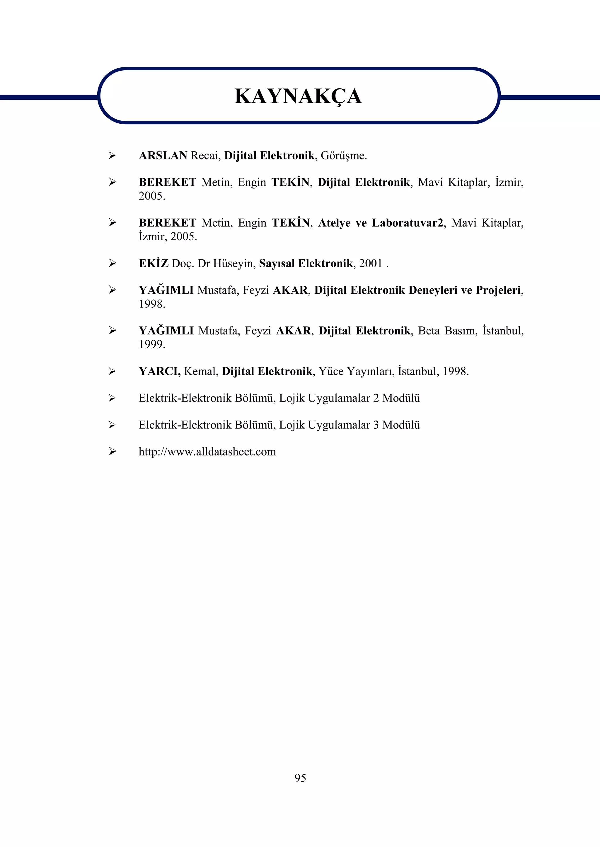 KAYNAKÇA
                       KAYNAKÇA
   ARSLAN Recai, Dijital Elektronik, Görüşme.

   BEREKET Metin, Engin TEKİN, Dijital Elektronik, Mavi Kitaplar, İzmir,
    2005.

   BEREKET Metin, Engin TEKİN, Atelye ve Laboratuvar2, Mavi Kitaplar,
    İzmir, 2005.

   EKİZ Doç. Dr Hüseyin, Sayısal Elektronik, 2001 .

   YAĞIMLI Mustafa, Feyzi AKAR, Dijital Elektronik Deneyleri ve Projeleri,
    1998.

   YAĞIMLI Mustafa, Feyzi AKAR, Dijital Elektronik, Beta Basım, İstanbul,
    1999.

   YARCI, Kemal, Dijital Elektronik, Yüce Yayınları, İstanbul, 1998.

   Elektrik-Elektronik Bölümü, Lojik Uygulamalar 2 Modülü

   Elektrik-Elektronik Bölümü, Lojik Uygulamalar 3 Modülü

   http://www.alldatasheet.com




                                  95
 