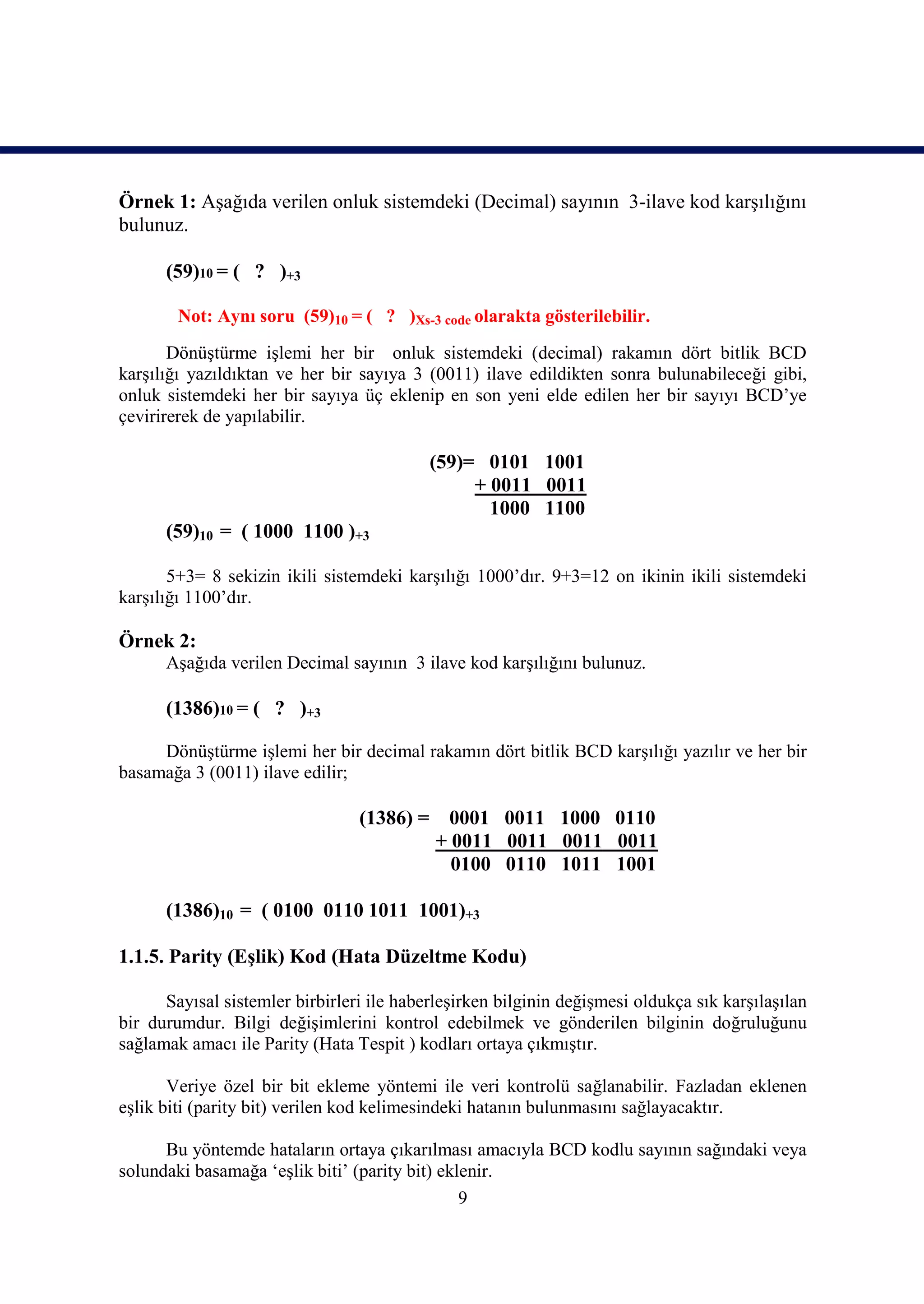 Örnek 1: Aşağıda verilen onluk sistemdeki (Decimal) sayının 3-ilave kod karşılığını
bulunuz.

      (59)10 = ( ? )+3

        Not: Aynı soru (59)10 = ( ? )Xs-3 code olarakta gösterilebilir.
       Dönüştürme işlemi her bir onluk sistemdeki (decimal) rakamın dört bitlik BCD
karşılığı yazıldıktan ve her bir sayıya 3 (0011) ilave edildikten sonra bulunabileceği gibi,
onluk sistemdeki her bir sayıya üç eklenip en son yeni elde edilen her bir sayıyı BCD’ye
çevirirerek de yapılabilir.

                                            (59)= 0101 1001
                                                 + 0011 0011
                                                   1000 1100
      (59)10 = ( 1000 1100 )+3

       5+3= 8 sekizin ikili sistemdeki karşılığı 1000’dır. 9+3=12 on ikinin ikili sistemdeki
karşılığı 1100’dır.

Örnek 2:
      Aşağıda verilen Decimal sayının 3 ilave kod karşılığını bulunuz.

      (1386)10 = ( ? )+3

     Dönüştürme işlemi her bir decimal rakamın dört bitlik BCD karşılığı yazılır ve her bir
basamağa 3 (0011) ilave edilir;

                                 (1386) =    0001 0011 1000 0110
                                            + 0011 0011 0011 0011
                                              0100 0110 1011 1001

      (1386)10 = ( 0100 0110 1011 1001)+3

1.1.5. Parity (Eşlik) Kod (Hata Düzeltme Kodu)

      Sayısal sistemler birbirleri ile haberleşirken bilginin değişmesi oldukça sık karşılaşılan
bir durumdur. Bilgi değişimlerini kontrol edebilmek ve gönderilen bilginin doğruluğunu
sağlamak amacı ile Parity (Hata Tespit ) kodları ortaya çıkmıştır.

       Veriye özel bir bit ekleme yöntemi ile veri kontrolü sağlanabilir. Fazladan eklenen
eşlik biti (parity bit) verilen kod kelimesindeki hatanın bulunmasını sağlayacaktır.

      Bu yöntemde hataların ortaya çıkarılması amacıyla BCD kodlu sayının sağındaki veya
solundaki basamağa ‘eşlik biti’ (parity bit) eklenir.
                                                9
 