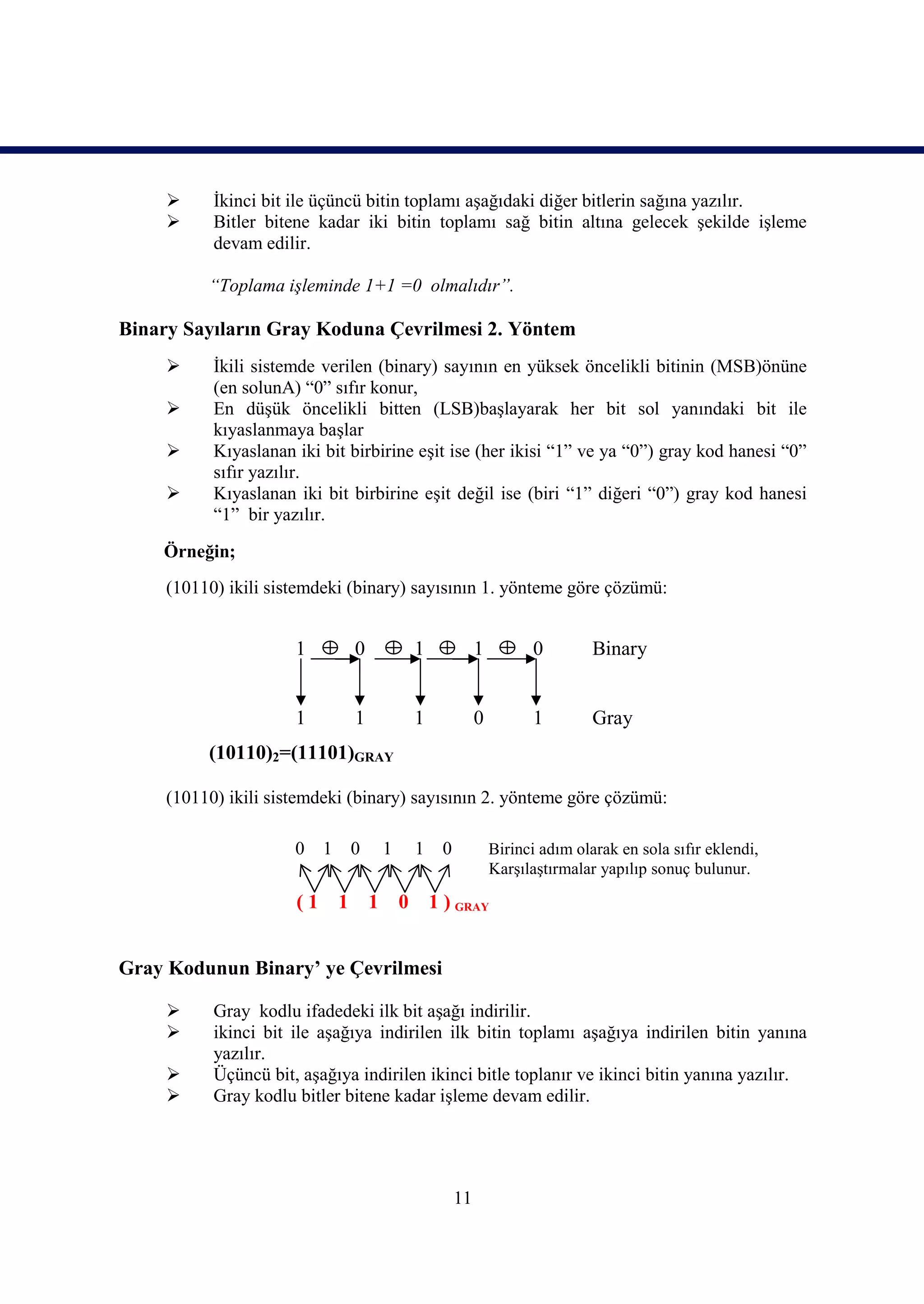      İkinci bit ile üçüncü bitin toplamı aşağıdaki diğer bitlerin sağına yazılır.
          Bitler bitene kadar iki bitin toplamı sağ bitin altına gelecek şekilde işleme
           devam edilir.

          “Toplama işleminde 1+1 =0 olmalıdır”.

Binary Sayıların Gray Koduna Çevrilmesi 2. Yöntem
          İkili sistemde verilen (binary) sayının en yüksek öncelikli bitinin (MSB)önüne
           (en solunA) “0” sıfır konur,
          En düşük öncelikli bitten (LSB)başlayarak her bit sol yanındaki bit ile
           kıyaslanmaya başlar
          Kıyaslanan iki bit birbirine eşit ise (her ikisi “1” ve ya “0”) gray kod hanesi “0”
           sıfır yazılır.
          Kıyaslanan iki bit birbirine eşit değil ise (biri “1” diğeri “0”) gray kod hanesi
           “1” bir yazılır.

    Örneğin;
     (10110) ikili sistemdeki (binary) sayısının 1. yönteme göre çözümü:


                      1            0               1             1         0         Binary


                      1            1               1             0         1         Gray
          (10110)2=(11101)GRAY

     (10110) ikili sistemdeki (binary) sayısının 2. yönteme göre çözümü:

                      0    1       0       1       1    0            Birinci adım olarak en sola sıfır eklendi,
                                                                     Karşılaştırmalar yapılıp sonuç bulunur.

                      (1       1       1       0       1 ) GRAY


Gray Kodunun Binary’ ye Çevrilmesi

          Gray kodlu ifadedeki ilk bit aşağı indirilir.
          ikinci bit ile aşağıya indirilen ilk bitin toplamı aşağıya indirilen bitin yanına
           yazılır.
          Üçüncü bit, aşağıya indirilen ikinci bitle toplanır ve ikinci bitin yanına yazılır.
          Gray kodlu bitler bitene kadar işleme devam edilir.




                                                            11
 