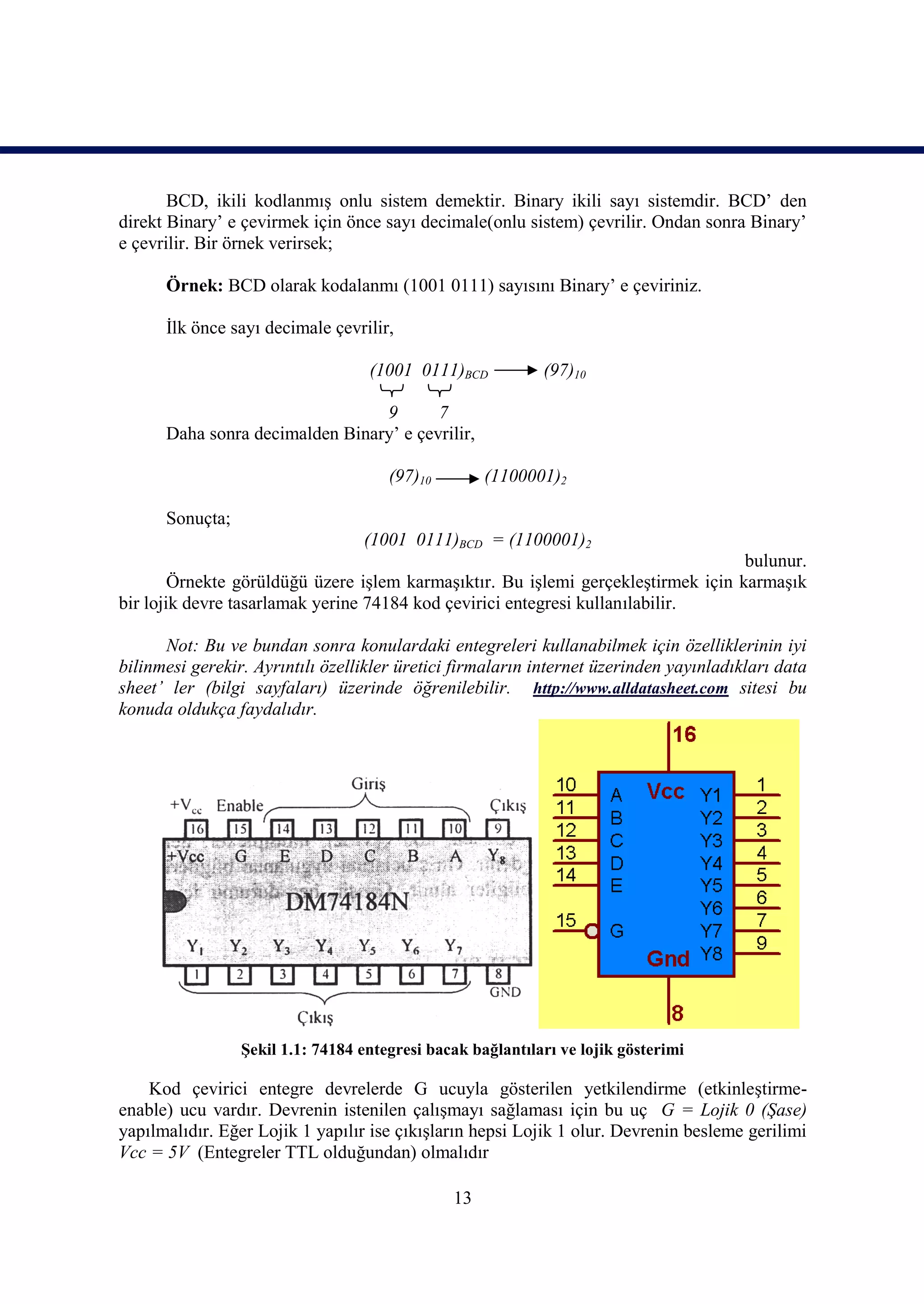 BCD, ikili kodlanmış onlu sistem demektir. Binary ikili sayı sistemdir. BCD’ den
direkt Binary’ e çevirmek için önce sayı decimale(onlu sistem) çevrilir. Ondan sonra Binary’
e çevrilir. Bir örnek verirsek;

      Örnek: BCD olarak kodalanmı (1001 0111) sayısını Binary’ e çeviriniz.

      İlk önce sayı decimale çevrilir,

                                   (1001 0111)BCD           (97)10

                                 9       7
      Daha sonra decimalden Binary’ e çevrilir,

                                      (97)10        (1100001)2

      Sonuçta;
                                  (1001 0111)BCD = (1100001)2
                                                                                   bulunur.
        Örnekte görüldüğü üzere işlem karmaşıktır. Bu işlemi gerçekleştirmek için karmaşık
bir lojik devre tasarlamak yerine 74184 kod çevirici entegresi kullanılabilir.

      Not: Bu ve bundan sonra konulardaki entegreleri kullanabilmek için özelliklerinin iyi
bilinmesi gerekir. Ayrıntılı özellikler üretici firmaların internet üzerinden yayınladıkları data
sheet’ ler (bilgi sayfaları) üzerinde öğrenilebilir. http://www.alldatasheet.com sitesi bu
konuda oldukça faydalıdır.




                 Şekil 1.1: 74184 entegresi bacak bağlantıları ve lojik gösterimi

    Kod çevirici entegre devrelerde G ucuyla gösterilen yetkilendirme (etkinleştirme-
enable) ucu vardır. Devrenin istenilen çalışmayı sağlaması için bu uç G = Lojik 0 (Şase)
yapılmalıdır. Eğer Lojik 1 yapılır ise çıkışların hepsi Lojik 1 olur. Devrenin besleme gerilimi
Vcc = 5V (Entegreler TTL olduğundan) olmalıdır

                                               13
 