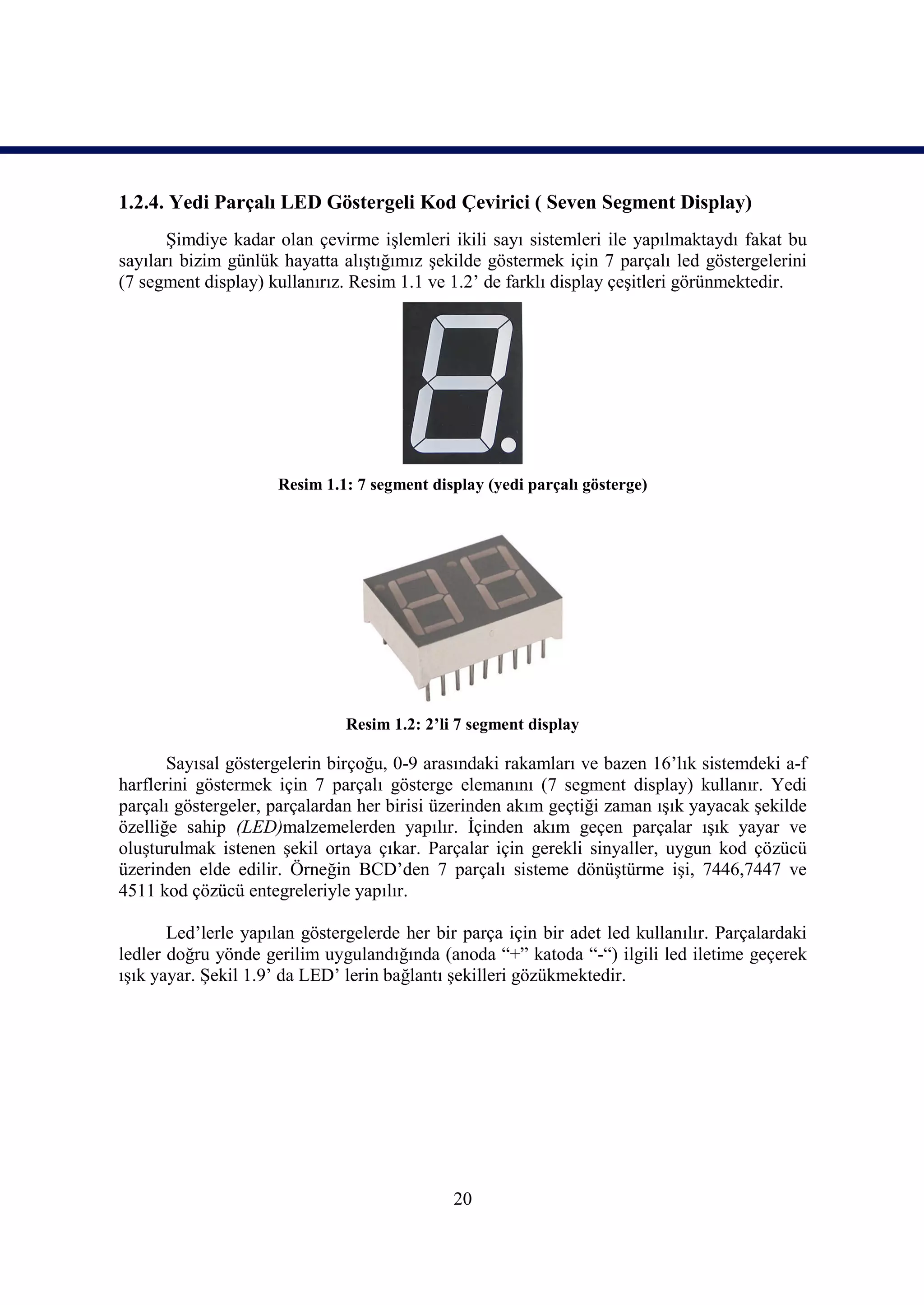 1.2.4. Yedi Parçalı LED Göstergeli Kod Çevirici ( Seven Segment Display)
       Şimdiye kadar olan çevirme işlemleri ikili sayı sistemleri ile yapılmaktaydı fakat bu
sayıları bizim günlük hayatta alıştığımız şekilde göstermek için 7 parçalı led göstergelerini
(7 segment display) kullanırız. Resim 1.1 ve 1.2’ de farklı display çeşitleri görünmektedir.




                     Resim 1.1: 7 segment display (yedi parçalı gösterge)




                               Resim 1.2: 2’li 7 segment display

       Sayısal göstergelerin birçoğu, 0-9 arasındaki rakamları ve bazen 16’lık sistemdeki a-f
harflerini göstermek için 7 parçalı gösterge elemanını (7 segment display) kullanır. Yedi
parçalı göstergeler, parçalardan her birisi üzerinden akım geçtiği zaman ışık yayacak şekilde
özelliğe sahip (LED)malzemelerden yapılır. İçinden akım geçen parçalar ışık yayar ve
oluşturulmak istenen şekil ortaya çıkar. Parçalar için gerekli sinyaller, uygun kod çözücü
üzerinden elde edilir. Örneğin BCD’den 7 parçalı sisteme dönüştürme işi, 7446,7447 ve
4511 kod çözücü entegreleriyle yapılır.

       Led’lerle yapılan göstergelerde her bir parça için bir adet led kullanılır. Parçalardaki
ledler doğru yönde gerilim uygulandığında (anoda “+” katoda “-“) ilgili led iletime geçerek
ışık yayar. Şekil 1.9’ da LED’ lerin bağlantı şekilleri gözükmektedir.




                                              20
 
