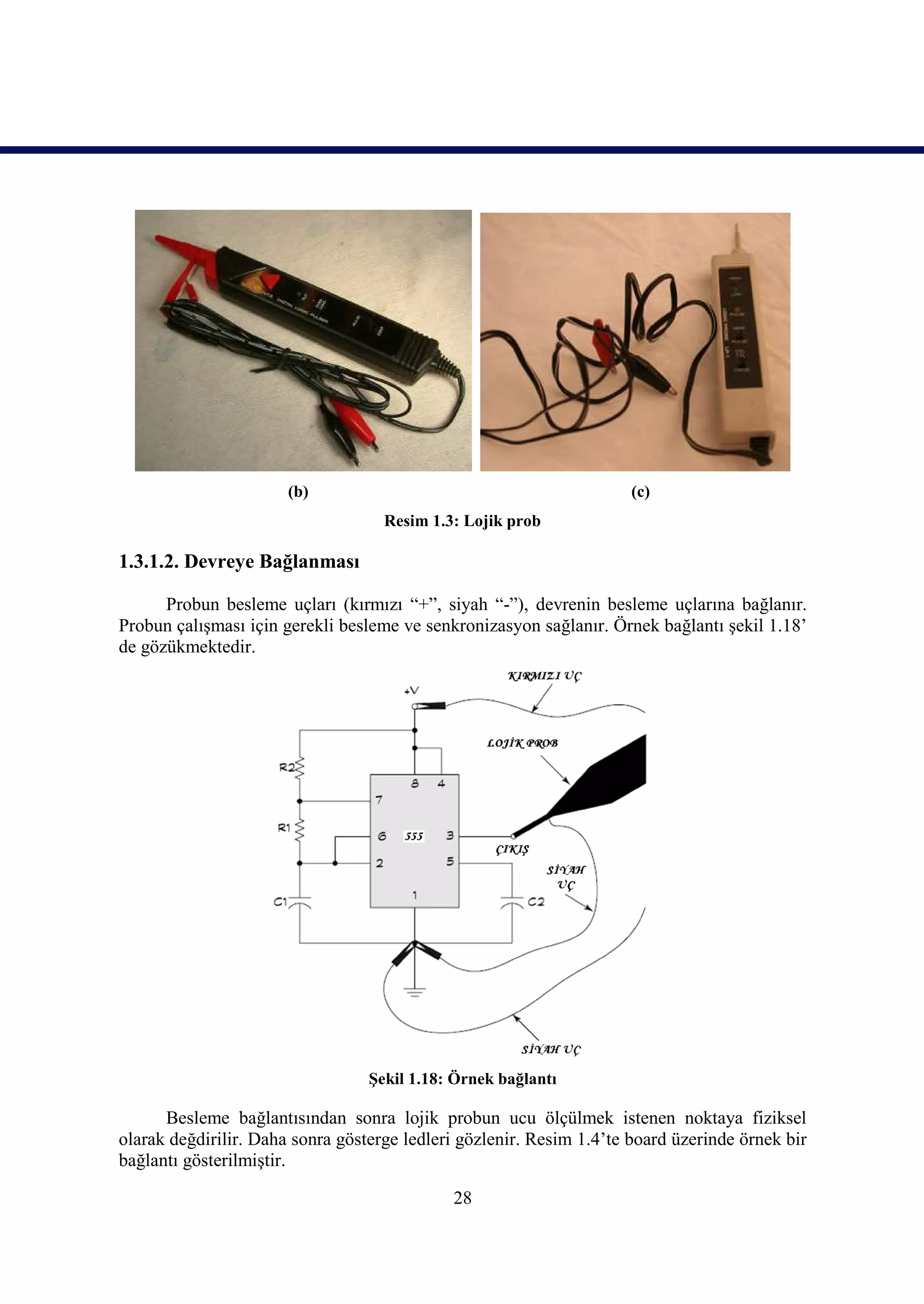 (b)                                            (c)
                                    Resim 1.3: Lojik prob

1.3.1.2. Devreye Bağlanması

      Probun besleme uçları (kırmızı “+”, siyah “-”), devrenin besleme uçlarına bağlanır.
Probun çalışması için gerekli besleme ve senkronizasyon sağlanır. Örnek bağlantı şekil 1.18’
de gözükmektedir.




                                  Şekil 1.18: Örnek bağlantı

      Besleme bağlantısından sonra lojik probun ucu ölçülmek istenen noktaya fiziksel
olarak değdirilir. Daha sonra gösterge ledleri gözlenir. Resim 1.4’te board üzerinde örnek bir
bağlantı gösterilmiştir.

                                             28
 