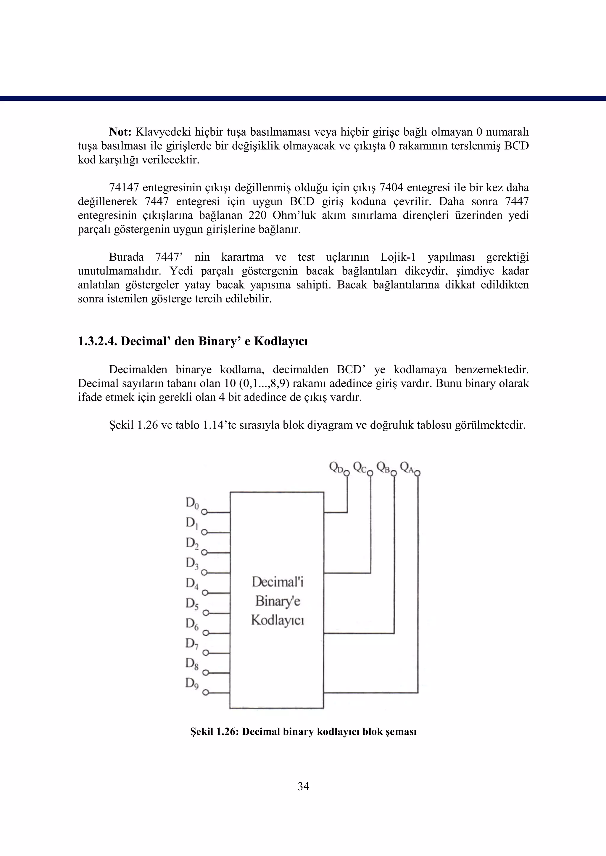 Not: Klavyedeki hiçbir tuşa basılmaması veya hiçbir girişe bağlı olmayan 0 numaralı
tuşa basılması ile girişlerde bir değişiklik olmayacak ve çıkışta 0 rakamının terslenmiş BCD
kod karşılığı verilecektir.

       74147 entegresinin çıkışı değillenmiş olduğu için çıkış 7404 entegresi ile bir kez daha
değillenerek 7447 entegresi için uygun BCD giriş koduna çevrilir. Daha sonra 7447
entegresinin çıkışlarına bağlanan 220 Ohm’luk akım sınırlama dirençleri üzerinden yedi
parçalı göstergenin uygun girişlerine bağlanır.

       Burada 7447’ nin karartma ve test uçlarının Lojik-1 yapılması gerektiği
unutulmamalıdır. Yedi parçalı göstergenin bacak bağlantıları dikeydir, şimdiye kadar
anlatılan göstergeler yatay bacak yapısına sahipti. Bacak bağlantılarına dikkat edildikten
sonra istenilen gösterge tercih edilebilir.


1.3.2.4. Decimal’ den Binary’ e Kodlayıcı

       Decimalden binarye kodlama, decimalden BCD’ ye kodlamaya benzemektedir.
Decimal sayıların tabanı olan 10 (0,1...,8,9) rakamı adedince giriş vardır. Bunu binary olarak
ifade etmek için gerekli olan 4 bit adedince de çıkış vardır.

      Şekil 1.26 ve tablo 1.14’te sırasıyla blok diyagram ve doğruluk tablosu görülmektedir.




                       Şekil 1.26: Decimal binary kodlayıcı blok şeması




                                             34
 