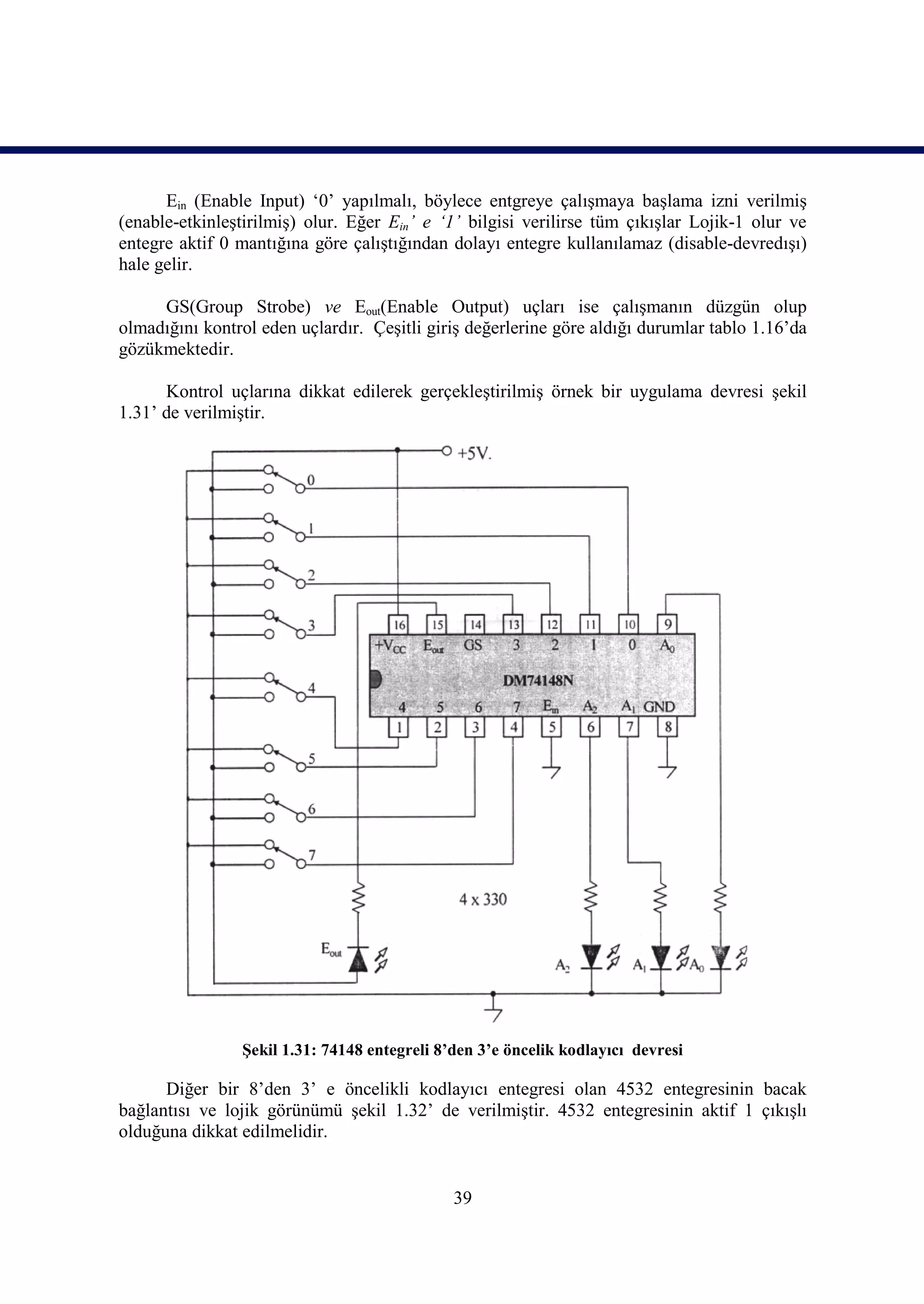 Ein (Enable Input) ‘0’ yapılmalı, böylece entgreye çalışmaya başlama izni verilmiş
(enable-etkinleştirilmiş) olur. Eğer Ein’ e ‘1’ bilgisi verilirse tüm çıkışlar Lojik-1 olur ve
entegre aktif 0 mantığına göre çalıştığından dolayı entegre kullanılamaz (disable-devredışı)
hale gelir.

     GS(Group Strobe) ve Eout(Enable Output) uçları ise çalışmanın düzgün olup
olmadığını kontrol eden uçlardır. Çeşitli giriş değerlerine göre aldığı durumlar tablo 1.16’da
gözükmektedir.

      Kontrol uçlarına dikkat edilerek gerçekleştirilmiş örnek bir uygulama devresi şekil
1.31’ de verilmiştir.




                Şekil 1.31: 74148 entegreli 8’den 3’e öncelik kodlayıcı devresi

      Diğer bir 8’den 3’ e öncelikli kodlayıcı entegresi olan 4532 entegresinin bacak
bağlantısı ve lojik görünümü şekil 1.32’ de verilmiştir. 4532 entegresinin aktif 1 çıkışlı
olduğuna dikkat edilmelidir.


                                              39
 