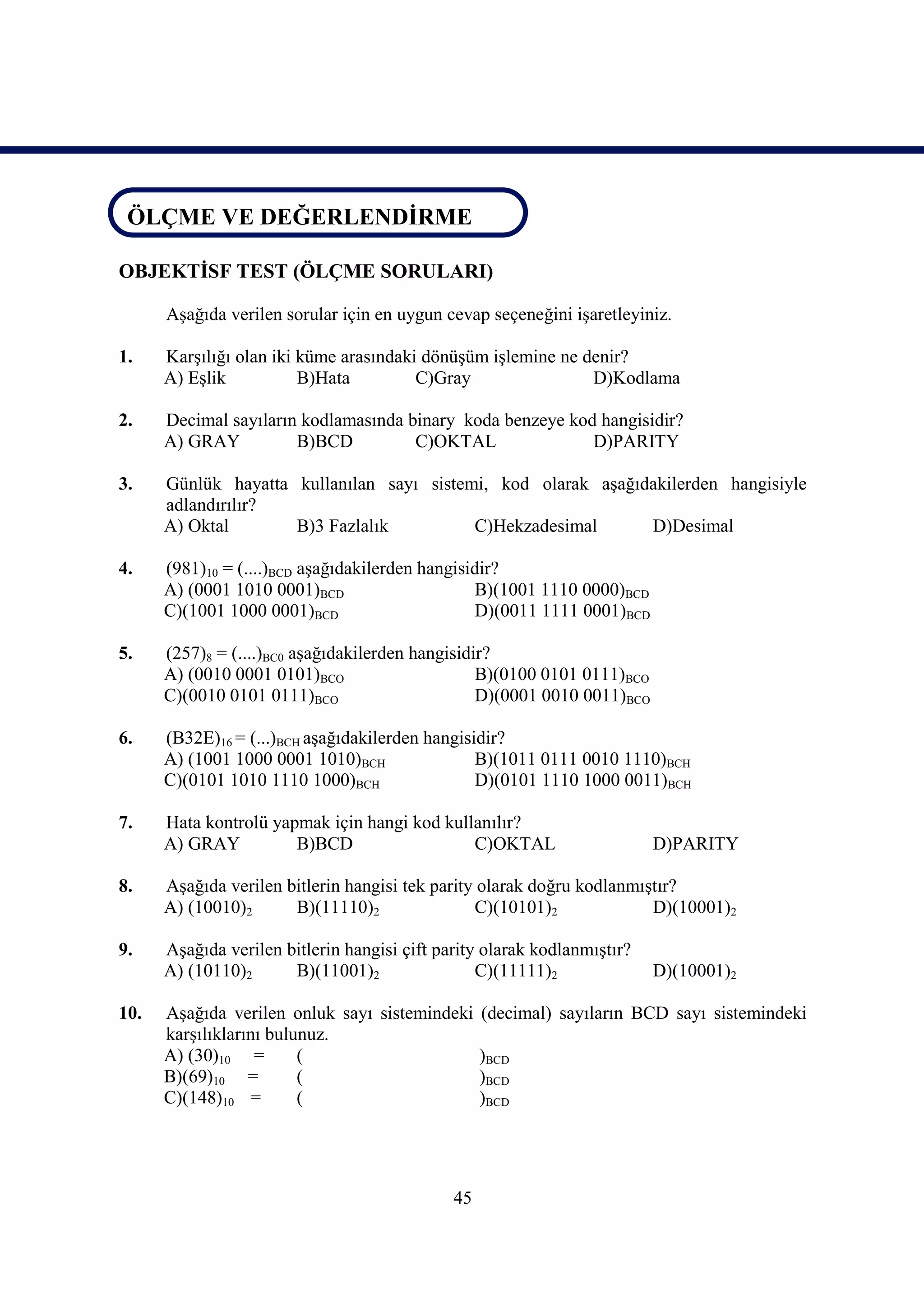 ÖLÇME VE DEĞERLENDİRME
ÖLÇME VE DEĞERLENDİRME

OBJEKTİSF TEST (ÖLÇME SORULARI)

      Aşağıda verilen sorular için en uygun cevap seçeneğini işaretleyiniz.

1.    Karşılığı olan iki küme arasındaki dönüşüm işlemine ne denir?
      A) Eşlik           B)Hata         C)Gray                D)Kodlama

2.    Decimal sayıların kodlamasında binary koda benzeye kod hangisidir?
      A) GRAY          B)BCD          C)OKTAL               D)PARITY

3.    Günlük hayatta kullanılan sayı sistemi, kod olarak aşağıdakilerden hangisiyle
      adlandırılır?
      A) Oktal       B)3 Fazlalık          C)Hekzadesimal      D)Desimal

4.    (981)10 = (....)BCD aşağıdakilerden hangisidir?
      A) (0001 1010 0001)BCD                     B)(1001 1110 0000)BCD
      C)(1001 1000 0001)BCD                      D)(0011 1111 0001)BCD

5.    (257)8 = (....)BC0 aşağıdakilerden hangisidir?
      A) (0010 0001 0101)BCO                      B)(0100 0101 0111)BCO
      C)(0010 0101 0111)BCO                       D)(0001 0010 0011)BCO

6.    (B32E)16 = (...)BCH aşağıdakilerden hangisidir?
      A) (1001 1000 0001 1010)BCH                B)(1011 0111 0010 1110)BCH
      C)(0101 1010 1110 1000)BCH                 D)(0101 1110 1000 0011)BCH

7.    Hata kontrolü yapmak için hangi kod kullanılır?
      A) GRAY          B)BCD                  C)OKTAL                     D)PARITY

8.    Aşağıda verilen bitlerin hangisi tek parity olarak doğru kodlanmıştır?
      A) (10010)2      B)(11110)2                C)(10101)2             D)(10001)2

9.    Aşağıda verilen bitlerin hangisi çift parity olarak kodlanmıştır?
      A) (10110)2      B)(11001)2                 C)(11111)2              D)(10001)2

10.   Aşağıda verilen onluk sayı sistemindeki (decimal) sayıların BCD sayı sistemindeki
      karşılıklarını bulunuz.
      A) (30)10 =        (                    )BCD
      B)(69)10 =         (                    )BCD
      C)(148)10 =        (                    )BCD




                                              45
 