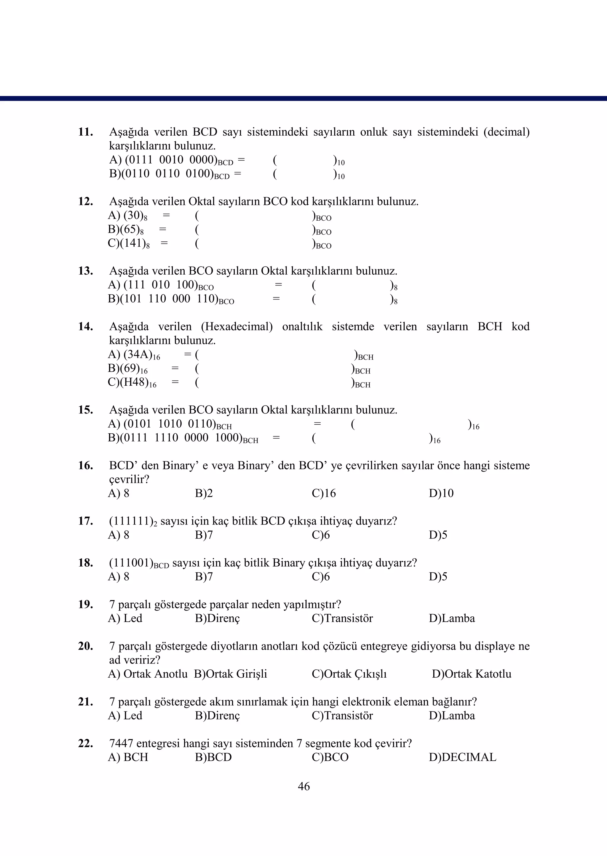 11.   Aşağıda verilen BCD sayı sistemindeki sayıların onluk sayı sistemindeki (decimal)
      karşılıklarını bulunuz.
      A) (0111 0010 0000)BCD =      (           )10
      B)(0110 0110 0100)BCD =       (           )10

12.   Aşağıda verilen Oktal sayıların BCO kod karşılıklarını bulunuz.
      A) (30)8 =       (                      )BCO
      B)(65)8 =        (                      )BCO
      C)(141)8 =       (                      )BCO

13.   Aşağıda verilen BCO sayıların Oktal karşılıklarını bulunuz.
      A) (111 010 100)BCO             =       (                )8
      B)(101 110 000 110)BCO          =       (                )8

14.   Aşağıda verilen (Hexadecimal) onaltılık sistemde verilen sayıların BCH kod
      karşılıklarını bulunuz.
      A) (34A)16       =(                          )BCH
      B)(69)16      = (                           )BCH
      C)(H48)16 = (                               )BCH

15.   Aşağıda verilen BCO sayıların Oktal karşılıklarını bulunuz.
      A) (0101 1010 0110)BCH                   =       (                       )16
      B)(0111 1110 0000 1000)BCH =            (                         )16

16.   BCD’ den Binary’ e veya Binary’ den BCD’ ye çevrilirken sayılar önce hangi sisteme
      çevrilir?
      A) 8           B)2                    C)16                    D)10

17.   (111111)2 sayısı için kaç bitlik BCD çıkışa ihtiyaç duyarız?
      A) 8              B)7                     C)6                     D)5

18.   (111001)BCD sayısı için kaç bitlik Binary çıkışa ihtiyaç duyarız?
      A) 8             B)7                       C)6                    D)5

19.   7 parçalı göstergede parçalar neden yapılmıştır?
      A) Led            B)Direnç               C)Transistör             D)Lamba

20.   7 parçalı göstergede diyotların anotları kod çözücü entegreye gidiyorsa bu displaye ne
      ad veririz?
      A) Ortak Anotlu B)Ortak Girişli            C)Ortak Çıkışlı        D)Ortak Katotlu

21.   7 parçalı göstergede akım sınırlamak için hangi elektronik eleman bağlanır?
      A) Led            B)Direnç                C)Transistör           D)Lamba

22.   7447 entegresi hangi sayı sisteminden 7 segmente kod çevirir?
      A) BCH           B)BCD                   C)BCO                    D)DECIMAL

                                             46
 