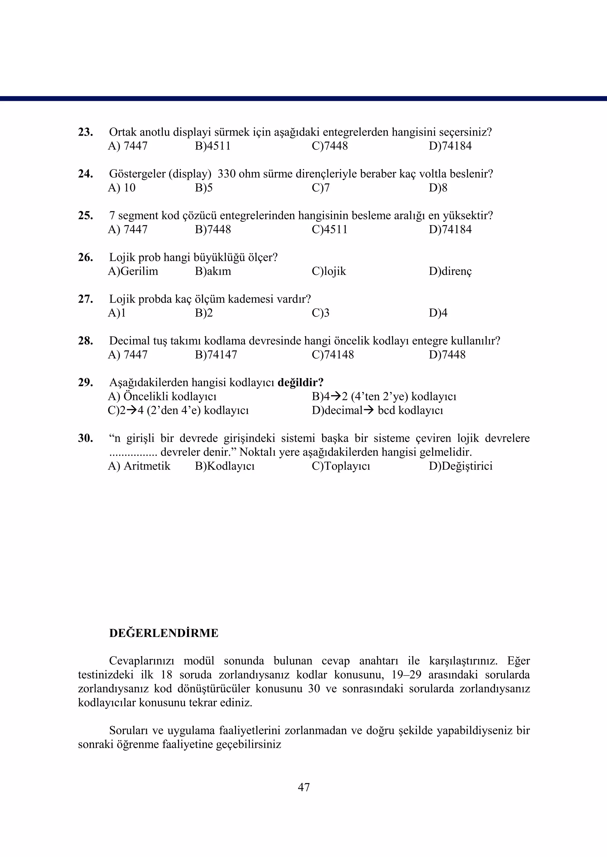 23.   Ortak anotlu displayi sürmek için aşağıdaki entegrelerden hangisini seçersiniz?
      A) 7447           B)4511                 C)7448                  D)74184

24.   Göstergeler (display) 330 ohm sürme dirençleriyle beraber kaç voltla beslenir?
      A) 10             B)5                  C)7                      D)8

25.   7 segment kod çözücü entegrelerinden hangisinin besleme aralığı en yüksektir?
      A) 7447         B)7448                 C)4511                   D)74184

26.   Lojik prob hangi büyüklüğü ölçer?
      A)Gerilim        B)akım                     C)lojik               D)direnç

27.   Lojik probda kaç ölçüm kademesi vardır?
      A)1              B)2                    C)3                       D)4

28.   Decimal tuş takımı kodlama devresinde hangi öncelik kodlayı entegre kullanılır?
      A) 7447          B)74147               C)74148                 D)7448

29.   Aşağıdakilerden hangisi kodlayıcı değildir?
      A) Öncelikli kodlayıcı                   B)42 (4’ten 2’ye) kodlayıcı
      C)24 (2’den 4’e) kodlayıcı              D)decimal bcd kodlayıcı

30.   “n girişli bir devrede girişindeki sistemi başka bir sisteme çeviren lojik devrelere
      ................ devreler denir.” Noktalı yere aşağıdakilerden hangisi gelmelidir.
      A) Aritmetik            B)Kodlayıcı              C)Toplayıcı             D)Değiştirici




      DEĞERLENDİRME

       Cevaplarınızı modül sonunda bulunan cevap anahtarı ile karşılaştırınız. Eğer
testinizdeki ilk 18 soruda zorlandıysanız kodlar konusunu, 19–29 arasındaki sorularda
zorlandıysanız kod dönüştürücüler konusunu 30 ve sonrasındaki sorularda zorlandıysanız
kodlayıcılar konusunu tekrar ediniz.

      Soruları ve uygulama faaliyetlerini zorlanmadan ve doğru şekilde yapabildiyseniz bir
sonraki öğrenme faaliyetine geçebilirsiniz


                                             47
 