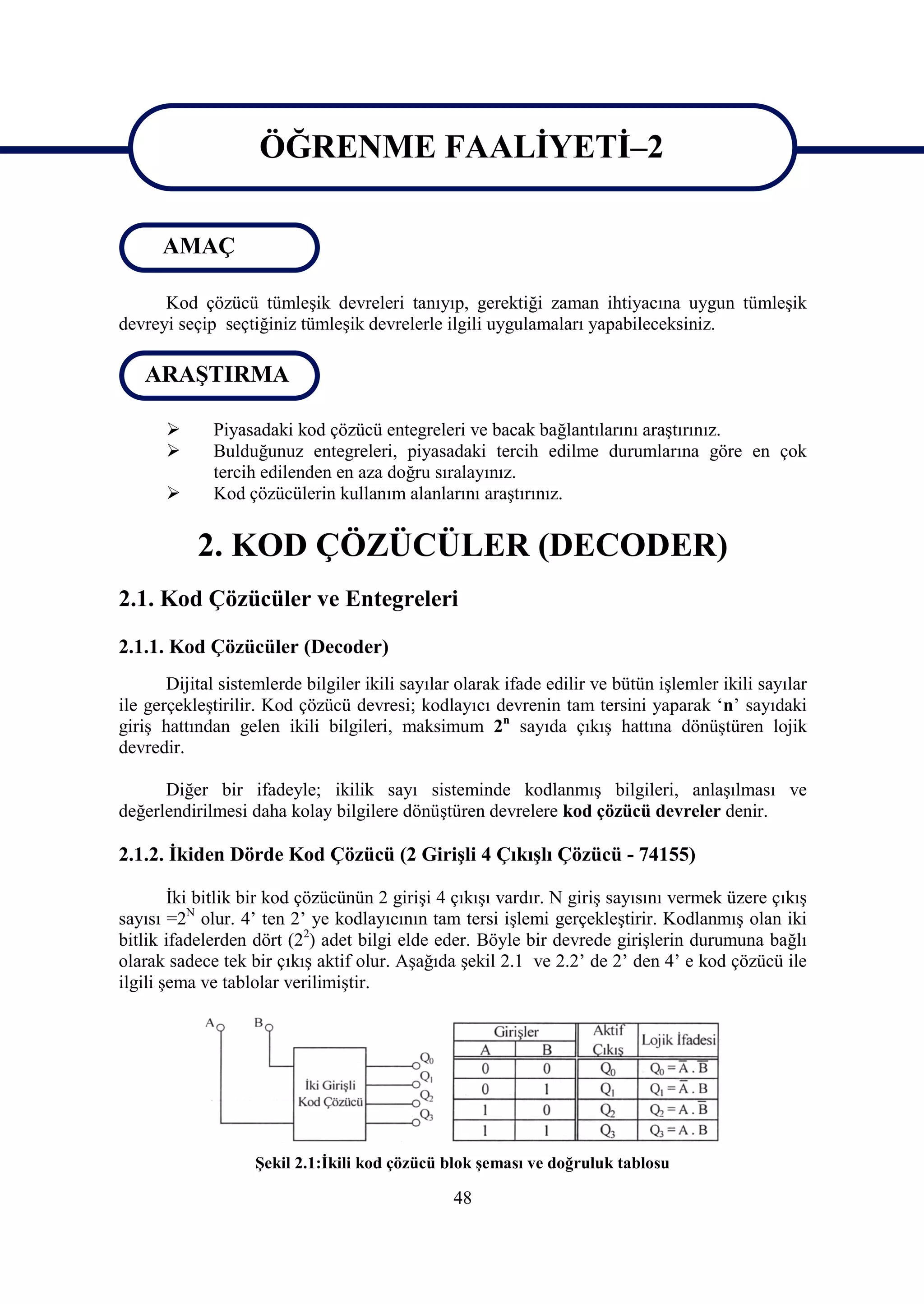 ÖĞRENME FAALİYETİ–2
                     ÖĞRENME FAALİYETİ-2
      AMAÇ

      Kod çözücü tümleşik devreleri tanıyıp, gerektiği zaman ihtiyacına uygun tümleşik
devreyi seçip seçtiğiniz tümleşik devrelerle ilgili uygulamaları yapabileceksiniz.

   ARAŞTIRMA

            Piyasadaki kod çözücü entegreleri ve bacak bağlantılarını araştırınız.
            Bulduğunuz entegreleri, piyasadaki tercih edilme durumlarına göre en çok
             tercih edilenden en aza doğru sıralayınız.
            Kod çözücülerin kullanım alanlarını araştırınız.


           2. KOD ÇÖZÜCÜLER (DECODER)
2.1. Kod Çözücüler ve Entegreleri

2.1.1. Kod Çözücüler (Decoder)
       Dijital sistemlerde bilgiler ikili sayılar olarak ifade edilir ve bütün işlemler ikili sayılar
ile gerçekleştirilir. Kod çözücü devresi; kodlayıcı devrenin tam tersini yaparak ‘n’ sayıdaki
giriş hattından gelen ikili bilgileri, maksimum 2n sayıda çıkış hattına dönüştüren lojik
devredir.

      Diğer bir ifadeyle; ikilik sayı sisteminde kodlanmış bilgileri, anlaşılması ve
değerlendirilmesi daha kolay bilgilere dönüştüren devrelere kod çözücü devreler denir.

2.1.2. İkiden Dörde Kod Çözücü (2 Girişli 4 Çıkışlı Çözücü - 74155)

        İki bitlik bir kod çözücünün 2 girişi 4 çıkışı vardır. N giriş sayısını vermek üzere çıkış
sayısı =2N olur. 4’ ten 2’ ye kodlayıcının tam tersi işlemi gerçekleştirir. Kodlanmış olan iki
bitlik ifadelerden dört (22) adet bilgi elde eder. Böyle bir devrede girişlerin durumuna bağlı
olarak sadece tek bir çıkış aktif olur. Aşağıda şekil 2.1 ve 2.2’ de 2’ den 4’ e kod çözücü ile
ilgili şema ve tablolar verilimiştir.




                    Şekil 2.1:İkili kod çözücü blok şeması ve doğruluk tablosu

                                                 48
 