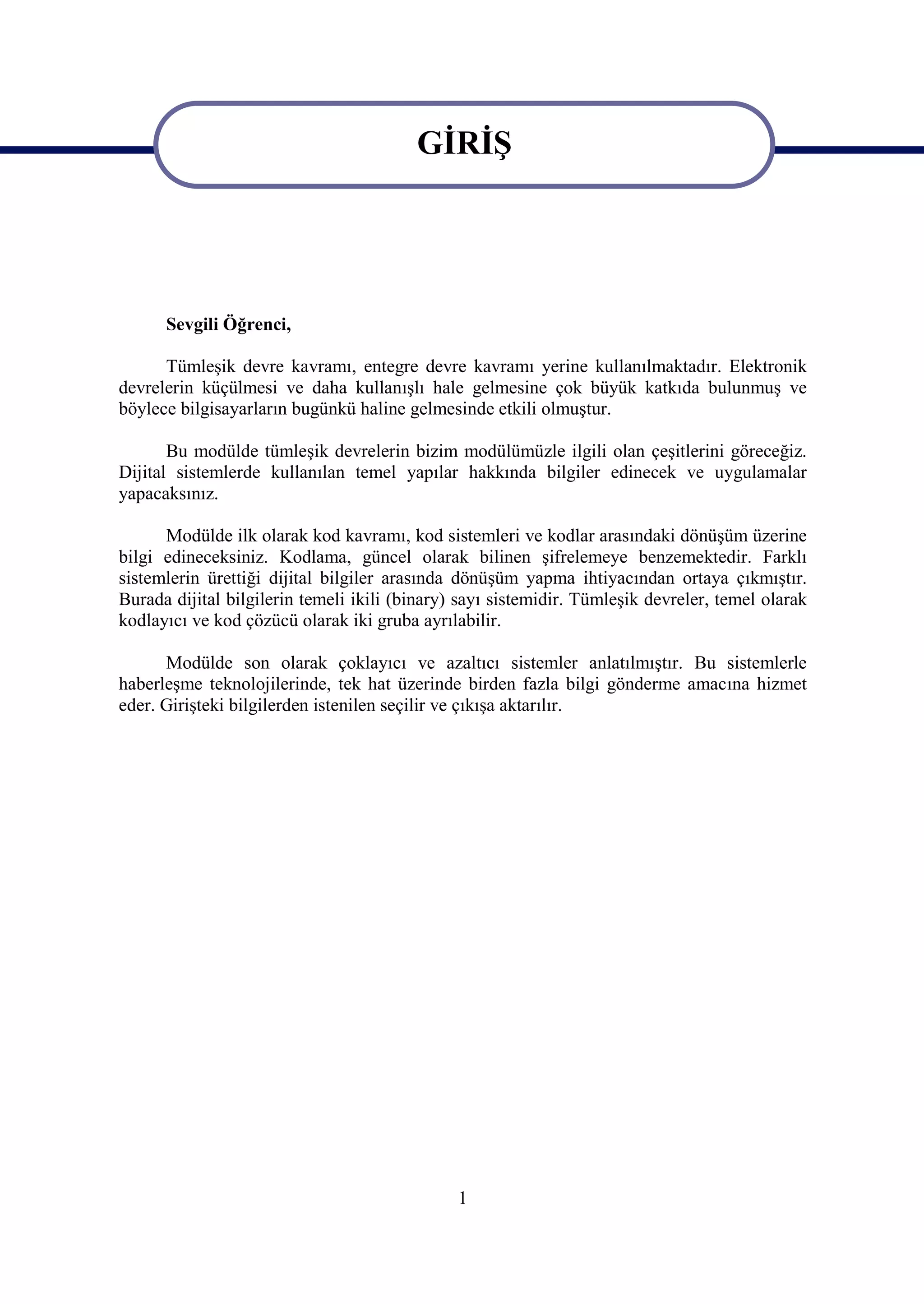 GİRİŞ

                                         GİRİŞ


      Sevgili Öğrenci,

      Tümleşik devre kavramı, entegre devre kavramı yerine kullanılmaktadır. Elektronik
devrelerin küçülmesi ve daha kullanışlı hale gelmesine çok büyük katkıda bulunmuş ve
böylece bilgisayarların bugünkü haline gelmesinde etkili olmuştur.

       Bu modülde tümleşik devrelerin bizim modülümüzle ilgili olan çeşitlerini göreceğiz.
Dijital sistemlerde kullanılan temel yapılar hakkında bilgiler edinecek ve uygulamalar
yapacaksınız.

      Modülde ilk olarak kod kavramı, kod sistemleri ve kodlar arasındaki dönüşüm üzerine
bilgi edineceksiniz. Kodlama, güncel olarak bilinen şifrelemeye benzemektedir. Farklı
sistemlerin ürettiği dijital bilgiler arasında dönüşüm yapma ihtiyacından ortaya çıkmıştır.
Burada dijital bilgilerin temeli ikili (binary) sayı sistemidir. Tümleşik devreler, temel olarak
kodlayıcı ve kod çözücü olarak iki gruba ayrılabilir.

      Modülde son olarak çoklayıcı ve azaltıcı sistemler anlatılmıştır. Bu sistemlerle
haberleşme teknolojilerinde, tek hat üzerinde birden fazla bilgi gönderme amacına hizmet
eder. Girişteki bilgilerden istenilen seçilir ve çıkışa aktarılır.




                                               1
 