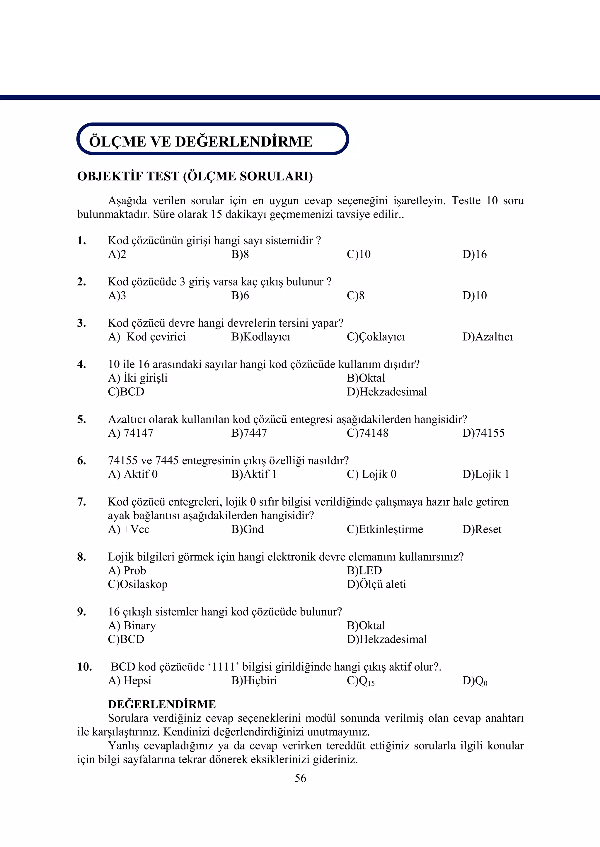 ÖLÇME VE DEĞERLENDİRME
 ÖLÇME VE DEĞERLENDİRME

OBJEKTİF TEST (ÖLÇME SORULARI)
     Aşağıda verilen sorular için en uygun cevap seçeneğini işaretleyin. Testte 10 soru
bulunmaktadır. Süre olarak 15 dakikayı geçmemenizi tavsiye edilir..

1.    Kod çözücünün girişi hangi sayı sistemidir ?
      A)2                     B)8                        C)10                     D)16

2.    Kod çözücüde 3 giriş varsa kaç çıkış bulunur ?
      A)3                      B)6                       C)8                      D)10

3.    Kod çözücü devre hangi devrelerin tersini yapar?
      A) Kod çevirici         B)Kodlayıcı              C)Çoklayıcı                D)Azaltıcı

4.    10 ile 16 arasındaki sayılar hangi kod çözücüde kullanım dışıdır?
      A) İki girişli                                   B)Oktal
      C)BCD                                            D)Hekzadesimal

5.    Azaltıcı olarak kullanılan kod çözücü entegresi aşağıdakilerden hangisidir?
      A) 74147                   B)7447                 C)74148                 D)74155

6.    74155 ve 7445 entegresinin çıkış özelliği nasıldır?
      A) Aktif 0              B)Aktif 1                  C) Lojik 0               D)Lojik 1

7.    Kod çözücü entegreleri, lojik 0 sıfır bilgisi verildiğinde çalışmaya hazır hale getiren
      ayak bağlantısı aşağıdakilerden hangisidir?
      A) +Vcc                   B)Gnd                      C)Etkinleştirme         D)Reset

8.    Lojik bilgileri görmek için hangi elektronik devre elemanını kullanırsınız?
      A) Prob                                           B)LED
      C)Osilaskop                                       D)Ölçü aleti

9.    16 çıkışlı sistemler hangi kod çözücüde bulunur?
      A) Binary                                        B)Oktal
      C)BCD                                            D)Hekzadesimal

10.   BCD kod çözücüde ‘1111’ bilgisi girildiğinde hangi çıkış aktif olur?.
      A) Hepsi             B)Hiçbiri                 C)Q15                        D)Q0

       DEĞERLENDİRME
       Sorulara verdiğiniz cevap seçeneklerini modül sonunda verilmiş olan cevap anahtarı
ile karşılaştırınız. Kendinizi değerlendirdiğinizi unutmayınız.
       Yanlış cevapladığınız ya da cevap verirken tereddüt ettiğiniz sorularla ilgili konular
için bilgi sayfalarına tekrar dönerek eksiklerinizi gideriniz.
                                              56
 
