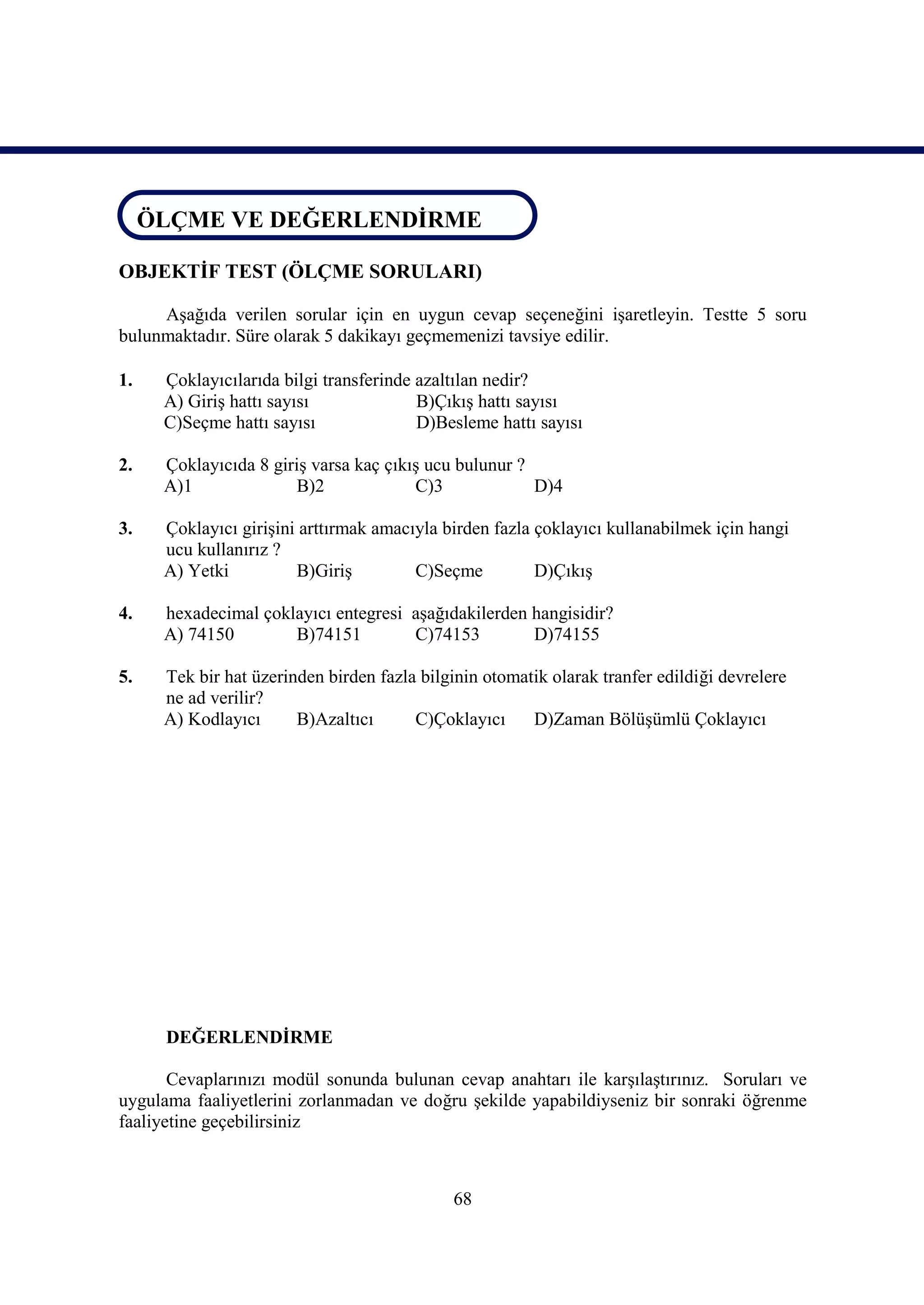 ÖLÇME VE DEĞERLENDİRME
 ÖLÇME VE DEĞERLENDİRME

OBJEKTİF TEST (ÖLÇME SORULARI)

     Aşağıda verilen sorular için en uygun cevap seçeneğini işaretleyin. Testte 5 soru
bulunmaktadır. Süre olarak 5 dakikayı geçmemenizi tavsiye edilir.

1.   Çoklayıcılarıda bilgi transferinde azaltılan nedir?
     A) Giriş hattı sayısı              B)Çıkış hattı sayısı
     C)Seçme hattı sayısı               D)Besleme hattı sayısı

2.   Çoklayıcıda 8 giriş varsa kaç çıkış ucu bulunur ?
     A)1              B)2              C)3             D)4

3.   Çoklayıcı girişini arttırmak amacıyla birden fazla çoklayıcı kullanabilmek için hangi
     ucu kullanırız ?
     A) Yetki          B)Giriş         C)Seçme          D)Çıkış

4.   hexadecimal çoklayıcı entegresi aşağıdakilerden hangisidir?
     A) 74150        B)74151         C)74153         D)74155

5.   Tek bir hat üzerinden birden fazla bilginin otomatik olarak tranfer edildiği devrelere
     ne ad verilir?
     A) Kodlayıcı      B)Azaltıcı      C)Çoklayıcı     D)Zaman Bölüşümlü Çoklayıcı




      DEĞERLENDİRME

       Cevaplarınızı modül sonunda bulunan cevap anahtarı ile karşılaştırınız. Soruları ve
uygulama faaliyetlerini zorlanmadan ve doğru şekilde yapabildiyseniz bir sonraki öğrenme
faaliyetine geçebilirsiniz



                                             68
 
