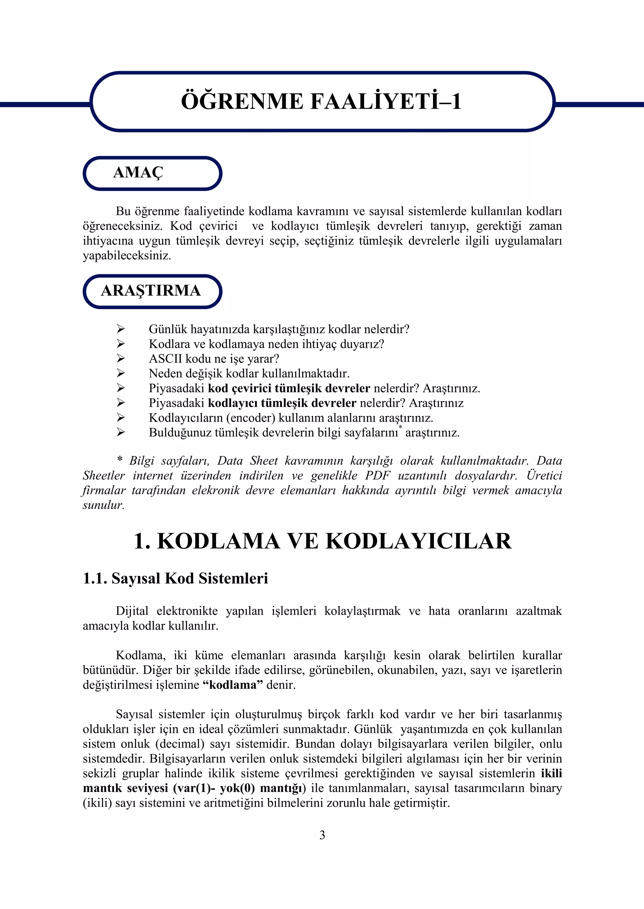 ÖĞRENME FAALİYETİ–1
                   ÖĞRENME FAALİYETİ-1
     AMAÇ

       Bu öğrenme faaliyetinde kodlama kavramını ve sayısal sistemlerde kullanılan kodları
öğreneceksiniz. Kod çevirici ve kodlayıcı tümleşik devreleri tanıyıp, gerektiği zaman
ihtiyacına uygun tümleşik devreyi seçip, seçtiğiniz tümleşik devrelerle ilgili uygulamaları
yapabileceksiniz.

   ARAŞTIRMA

            Günlük hayatınızda karşılaştığınız kodlar nelerdir?
            Kodlara ve kodlamaya neden ihtiyaç duyarız?
            ASCII kodu ne işe yarar?
            Neden değişik kodlar kullanılmaktadır.
            Piyasadaki kod çevirici tümleşik devreler nelerdir? Araştırınız.
            Piyasadaki kodlayıcı tümleşik devreler nelerdir? Araştırınız
            Kodlayıcıların (encoder) kullanım alanlarını araştırınız.
            Bulduğunuz tümleşik devrelerin bilgi sayfalarını* araştırınız.

      * Bilgi sayfaları, Data Sheet kavramının karşılığı olarak kullanılmaktadır. Data
Sheetler internet üzerinden indirilen ve genelikle PDF uzantınılı dosyalardır. Üretici
firmalar tarafından elekronik devre elemanları hakkında ayrıntılı bilgi vermek amacıyla
sunulur.


          1. KODLAMA VE KODLAYICILAR
1.1. Sayısal Kod Sistemleri
     Dijital elektronikte yapılan işlemleri kolaylaştırmak ve hata oranlarını azaltmak
amacıyla kodlar kullanılır.

       Kodlama, iki küme elemanları arasında karşılığı kesin olarak belirtilen kurallar
bütünüdür. Diğer bir şekilde ifade edilirse, görünebilen, okunabilen, yazı, sayı ve işaretlerin
değiştirilmesi işlemine “kodlama” denir.

        Sayısal sistemler için oluşturulmuş birçok farklı kod vardır ve her biri tasarlanmış
oldukları işler için en ideal çözümleri sunmaktadır. Günlük yaşantımızda en çok kullanılan
sistem onluk (decimal) sayı sistemidir. Bundan dolayı bilgisayarlara verilen bilgiler, onlu
sistemdedir. Bilgisayarların verilen onluk sistemdeki bilgileri algılaması için her bir verinin
sekizli gruplar halinde ikilik sisteme çevrilmesi gerektiğinden ve sayısal sistemlerin ikili
mantık seviyesi (var(1)- yok(0) mantığı) ile tanımlanmaları, sayısal tasarımcıların binary
(ikili) sayı sistemini ve aritmetiğini bilmelerini zorunlu hale getirmiştir.

                                              3
 