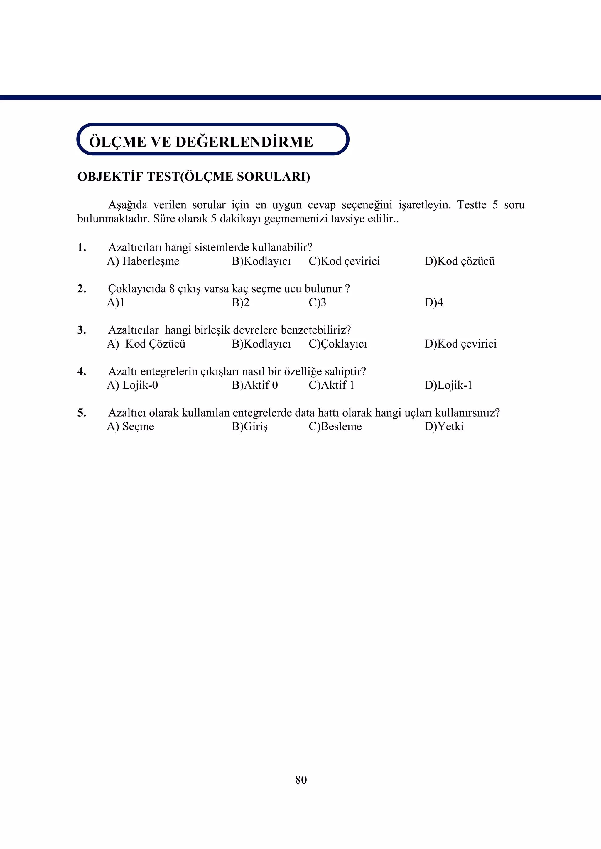 ÖLÇME VE DEĞERLENDİRME
 ÖLÇME VE DEĞERLENDİRME

OBJEKTİF TEST(ÖLÇME SORULARI)

     Aşağıda verilen sorular için en uygun cevap seçeneğini işaretleyin. Testte 5 soru
bulunmaktadır. Süre olarak 5 dakikayı geçmemenizi tavsiye edilir..

1.   Azaltıcıları hangi sistemlerde kullanabilir?
     A) Haberleşme              B)Kodlayıcı C)Kod çevirici               D)Kod çözücü

2.   Çoklayıcıda 8 çıkış varsa kaç seçme ucu bulunur ?
     A)1                       B)2            C)3                        D)4

3.   Azaltıcılar hangi birleşik devrelere benzetebiliriz?
     A) Kod Çözücü              B)Kodlayıcı C)Çoklayıcı                  D)Kod çevirici

4.   Azaltı entegrelerin çıkışları nasıl bir özelliğe sahiptir?
     A) Lojik-0                 B)Aktif 0         C)Aktif 1              D)Lojik-1

5.   Azaltıcı olarak kullanılan entegrelerde data hattı olarak hangi uçları kullanırsınız?
     A) Seçme                   B)Giriş         C)Besleme                D)Yetki




                                               80
 