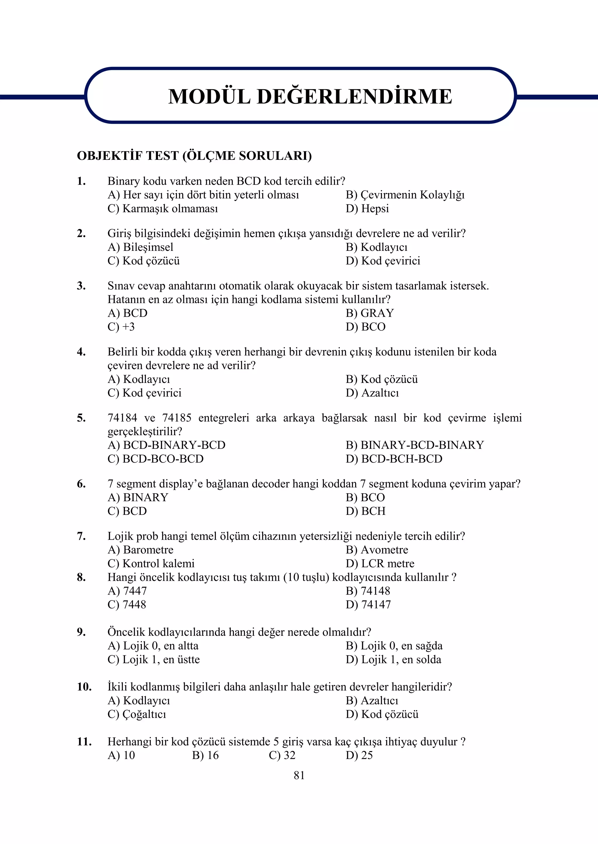 MODÜL DEĞERLENDİRME
                MODÜL DEĞERLENDİRME
OBJEKTİF TEST (ÖLÇME SORULARI)
1.    Binary kodu varken neden BCD kod tercih edilir?
      A) Her sayı için dört bitin yeterli olması      B) Çevirmenin Kolaylığı
      C) Karmaşık olmaması                            D) Hepsi

2.    Giriş bilgisindeki değişimin hemen çıkışa yansıdığı devrelere ne ad verilir?
      A) Bileşimsel                                    B) Kodlayıcı
      C) Kod çözücü                                    D) Kod çevirici

3.    Sınav cevap anahtarını otomatik olarak okuyacak bir sistem tasarlamak istersek.
      Hatanın en az olması için hangi kodlama sistemi kullanılır?
      A) BCD                                           B) GRAY
      C) +3                                            D) BCO

4.    Belirli bir kodda çıkış veren herhangi bir devrenin çıkış kodunu istenilen bir koda
      çeviren devrelere ne ad verilir?
      A) Kodlayıcı                                       B) Kod çözücü
      C) Kod çevirici                                    D) Azaltıcı

5.    74184 ve 74185 entegreleri arka arkaya bağlarsak nasıl bir kod çevirme işlemi
      gerçekleştirilir?
      A) BCD-BINARY-BCD                           B) BINARY-BCD-BINARY
      C) BCD-BCO-BCD                              D) BCD-BCH-BCD

6.    7 segment display’e bağlanan decoder hangi koddan 7 segment koduna çevirim yapar?
      A) BINARY                                      B) BCO
      C) BCD                                         D) BCH

7.    Lojik prob hangi temel ölçüm cihazının yetersizliği nedeniyle tercih edilir?
      A) Barometre                                      B) Avometre
      C) Kontrol kalemi                                 D) LCR metre
8.    Hangi öncelik kodlayıcısı tuş takımı (10 tuşlu) kodlayıcısında kullanılır ?
      A) 7447                                           B) 74148
      C) 7448                                           D) 74147

9.    Öncelik kodlayıcılarında hangi değer nerede olmalıdır?
      A) Lojik 0, en altta                            B) Lojik 0, en sağda
      C) Lojik 1, en üstte                            D) Lojik 1, en solda

10.   İkili kodlanmış bilgileri daha anlaşılır hale getiren devreler hangileridir?
      A) Kodlayıcı                                         B) Azaltıcı
      C) Çoğaltıcı                                         D) Kod çözücü

11.   Herhangi bir kod çözücü sistemde 5 giriş varsa kaç çıkışa ihtiyaç duyulur ?
      A) 10            B) 16          C) 32            D) 25
                                               81
 