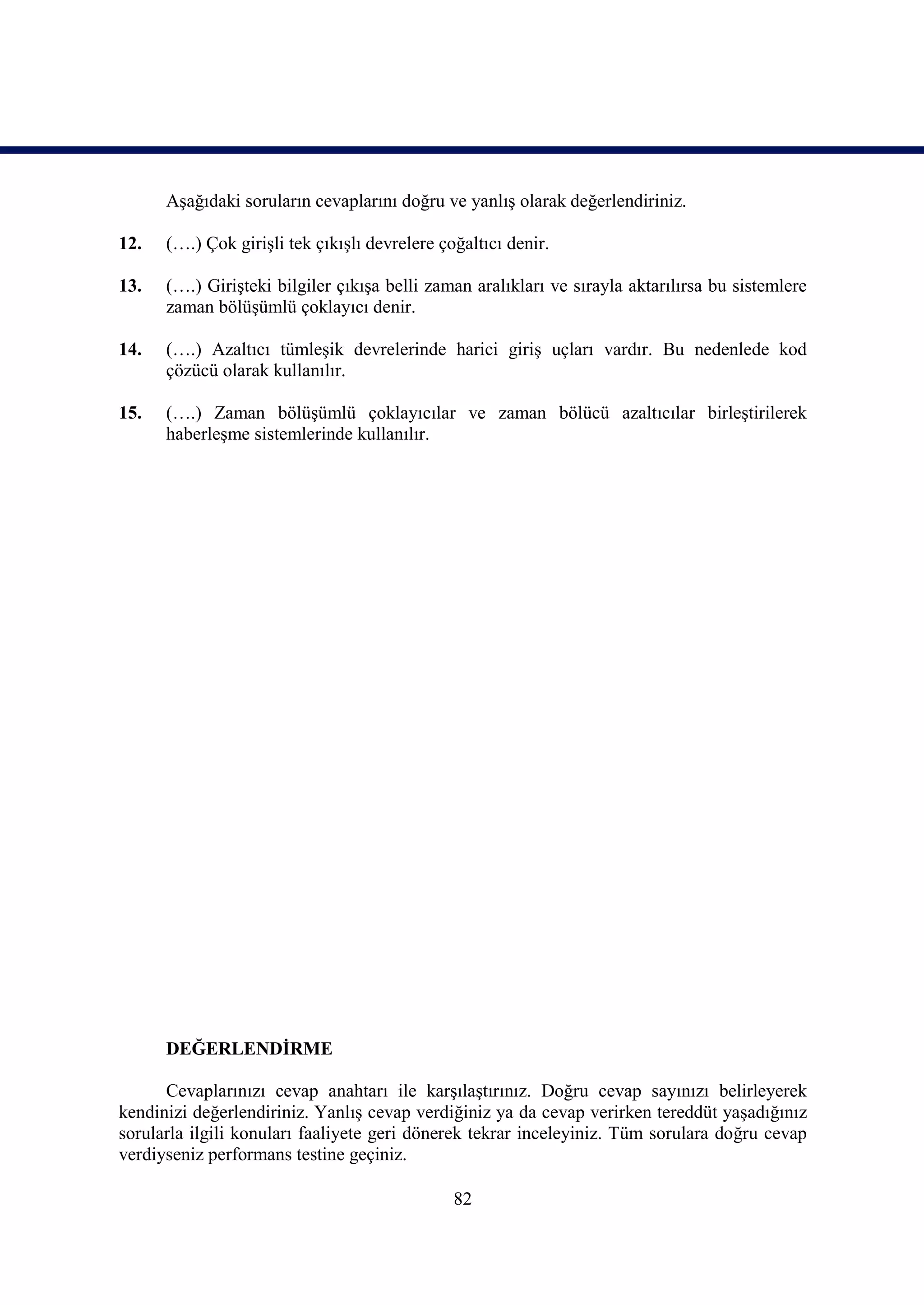 Aşağıdaki soruların cevaplarını doğru ve yanlış olarak değerlendiriniz.

12.   (….) Çok girişli tek çıkışlı devrelere çoğaltıcı denir.

13.   (….) Girişteki bilgiler çıkışa belli zaman aralıkları ve sırayla aktarılırsa bu sistemlere
      zaman bölüşümlü çoklayıcı denir.

14.   (….) Azaltıcı tümleşik devrelerinde harici giriş uçları vardır. Bu nedenlede kod
      çözücü olarak kullanılır.

15.   (….) Zaman bölüşümlü çoklayıcılar ve zaman bölücü azaltıcılar birleştirilerek
      haberleşme sistemlerinde kullanılır.




      DEĞERLENDİRME

      Cevaplarınızı cevap anahtarı ile karşılaştırınız. Doğru cevap sayınızı belirleyerek
kendinizi değerlendiriniz. Yanlış cevap verdiğiniz ya da cevap verirken tereddüt yaşadığınız
sorularla ilgili konuları faaliyete geri dönerek tekrar inceleyiniz. Tüm sorulara doğru cevap
verdiyseniz performans testine geçiniz.

                                               82
 