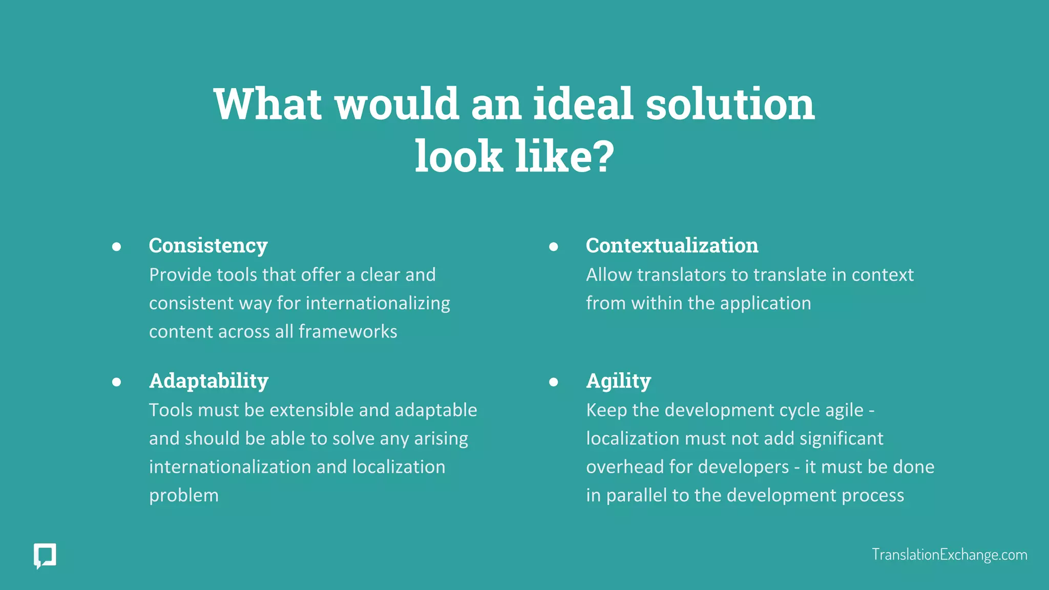 What would an ideal solution
look like?
● Consistency
Provide tools that offer a clear and
consistent way for internationalizing
content across all frameworks
● Adaptability
Tools must be extensible and adaptable
and should be able to solve any arising
internationalization and localization
problem
● Contextualization
Allow translators to translate in context
from within the application
● Agility
Keep the development cycle agile -
localization must not add significant
overhead for developers - it must be done
in parallel to the development process
TranslationExchange.com
 