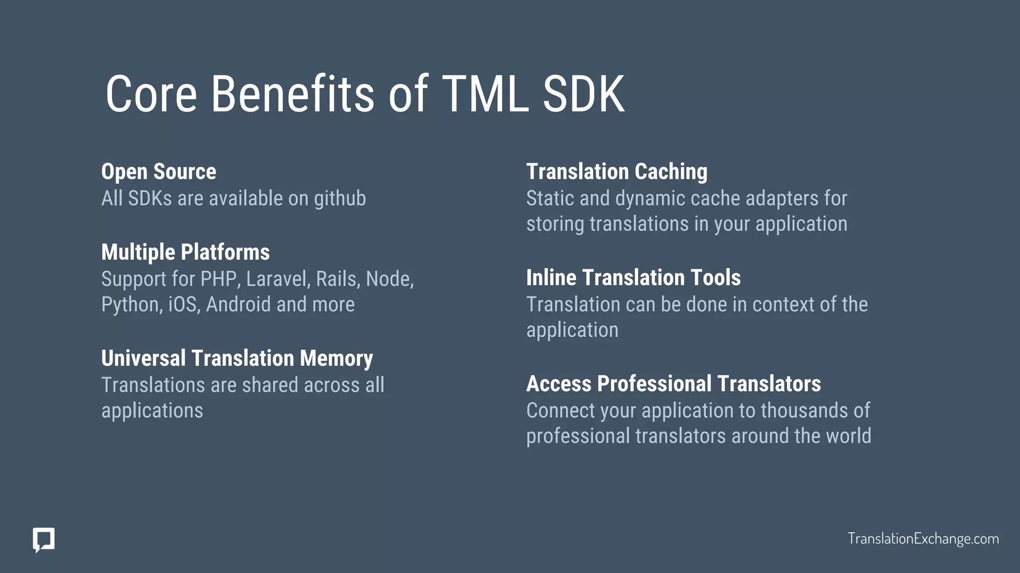 Translation Caching
Static and dynamic cache adapters for
storing translations in your application
Inline Translation Tools
Translation can be done in context of the
application
Access Professional Translators
Connect your application to thousands of
professional translators around the world
Open Source
All SDKs are available on github
Multiple Platforms
Support for PHP, Laravel, Rails, Node,
Python, iOS, Android and more
Universal Translation Memory
Translations are shared across all
applications
Core Benefits of TML SDK
TranslationExchange.com
 