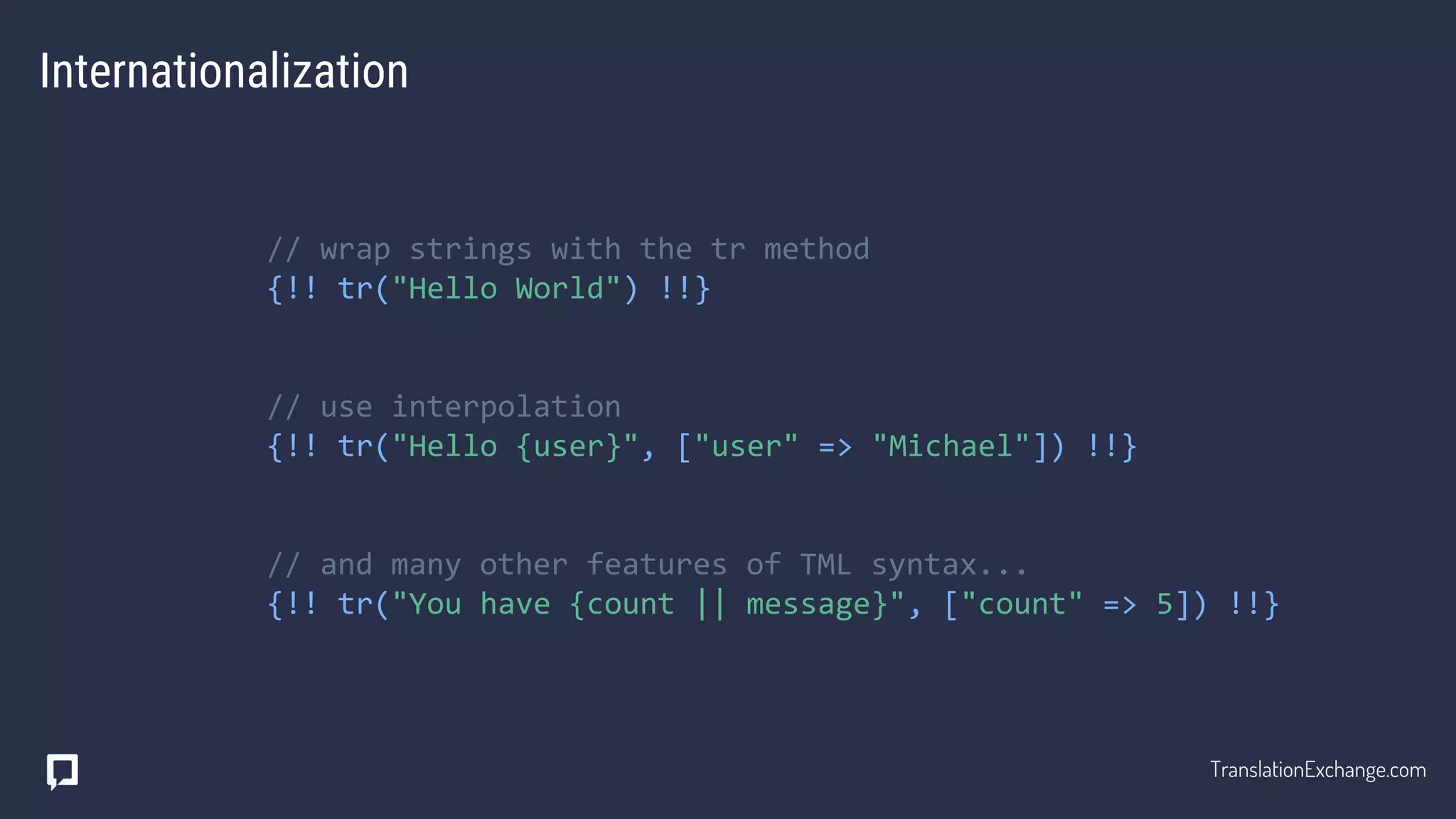 Internationalization
// wrap strings with the tr method
{!! tr("Hello World") !!}
// use interpolation
{!! tr("Hello {user}", ["user" => "Michael"]) !!}
// and many other features of TML syntax...
{!! tr("You have {count || message}", ["count" => 5]) !!}
TranslationExchange.com
 