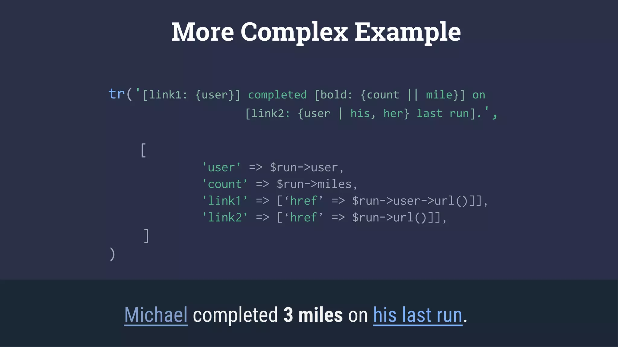 tr('[link1: {user}] completed [bold: {count || mile}] on
[link2: {user | his, her} last run].',
[
'user’ => $run->user,
'count’ => $run->miles,
'link1’ => [‘href’ => $run->user->url()]],
'link2’ => [‘href’ => $run->url()]],
]
)
More Complex Example
Michael completed 3 miles on his last run.
 