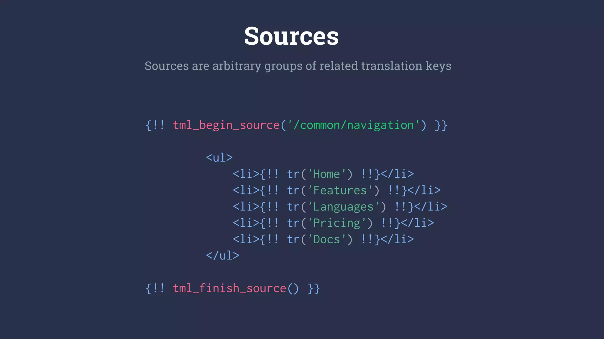 {!! tml_begin_source('/common/navigation') }}
<ul>
<li>{!! tr('Home') !!}</li>
<li>{!! tr('Features') !!}</li>
<li>{!! tr('Languages') !!}</li>
<li>{!! tr('Pricing') !!}</li>
<li>{!! tr('Docs') !!}</li>
</ul>
{!! tml_finish_source() }}
Sources are arbitrary groups of related translation keys
Sources
 