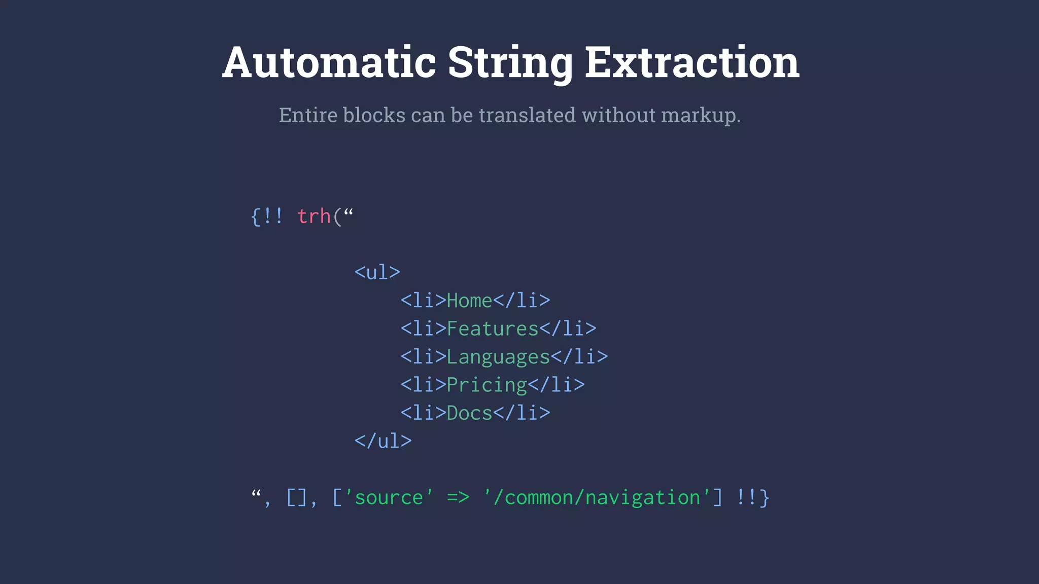 {!! trh(“
<ul>
<li>Home</li>
<li>Features</li>
<li>Languages</li>
<li>Pricing</li>
<li>Docs</li>
</ul>
“, [], ['source' => '/common/navigation'] !!}
Automatic String Extraction
Entire blocks can be translated without markup.
 
