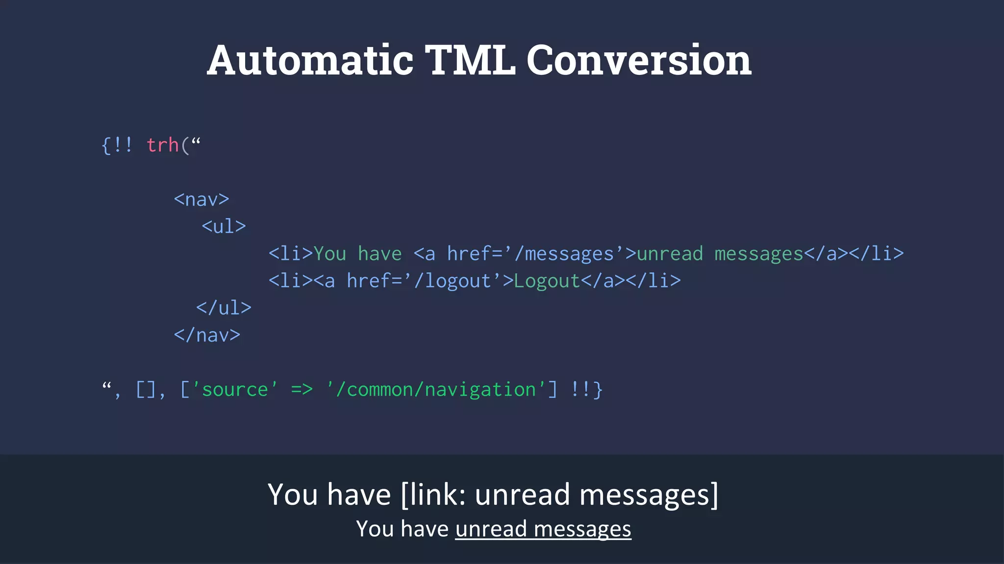 {!! trh(“
<nav>
<ul>
<li>You have <a href=’/messages’>unread messages</a></li>
<li><a href=’/logout’>Logout</a></li>
</ul>
</nav>
“, [], ['source' => '/common/navigation'] !!}
Automatic TML Conversion
You have [link: unread messages]
You have unread messages
 