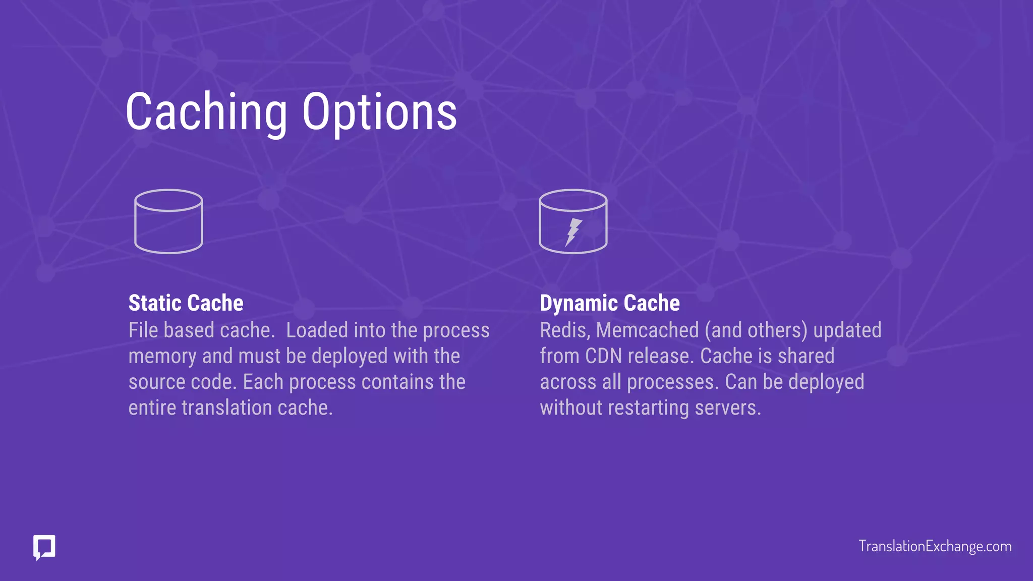 Caching Options
Static Cache
File based cache. Loaded into the process
memory and must be deployed with the
source code. Each process contains the
entire translation cache.
Dynamic Cache
Redis, Memcached (and others) updated
from CDN release. Cache is shared
across all processes. Can be deployed
without restarting servers.
TranslationExchange.com
 