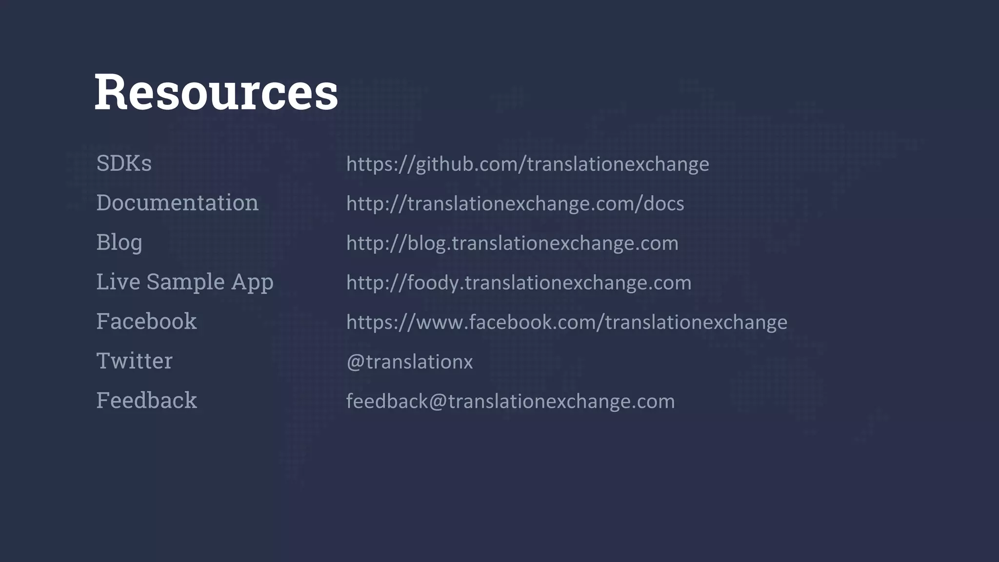 Resources
SDKs https://github.com/translationexchange
Documentation http://translationexchange.com/docs
Blog http://blog.translationexchange.com
Live Sample App http://foody.translationexchange.com
Facebook https://www.facebook.com/translationexchange
Twitter @translationx
Feedback feedback@translationexchange.com
 