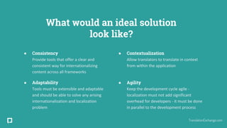 What would an ideal solution
look like?
● Consistency
Provide tools that offer a clear and
consistent way for internationalizing
content across all frameworks
● Adaptability
Tools must be extensible and adaptable
and should be able to solve any arising
internationalization and localization
problem
● Contextualization
Allow translators to translate in context
from within the application
● Agility
Keep the development cycle agile -
localization must not add significant
overhead for developers - it must be done
in parallel to the development process
TranslationExchange.com
 