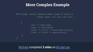 tr('[link1: {user}] completed [bold: {count || mile}] on
[link2: {user | his, her} last run].',
[
'user’ => $run->user,
'count’ => $run->miles,
'link1’ => [‘href’ => $run->user->url()]],
'link2’ => [‘href’ => $run->url()]],
]
)
More Complex Example
Michael completed 3 miles on his last run.
 