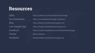 Resources
SDKs https://github.com/translationexchange
Documentation http://translationexchange.com/docs
Blog http://blog.translationexchange.com
Live Sample App http://foody.translationexchange.com
Facebook https://www.facebook.com/translationexchange
Twitter @translationx
Feedback feedback@translationexchange.com
 