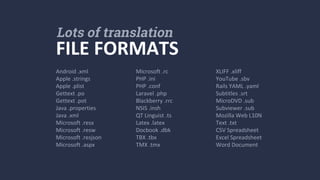 Android .xml
Apple .strings
Apple .plist
Gettext .po
Gettext .pot
Java .properties
Java .xml
Microsoft .resx
Microsoft .resw
Microsoft .resjson
Microsoft .aspx
FILE FORMATS
Lots of translation
Microsoft .rc
PHP .ini
PHP .conf
Laravel .php
Blackberry .rrc
NSIS .insh
QT Linguist .ts
Latex .latex
Docbook .dbk
TBX .tbx
TMX .tmx
XLIFF .xliff
YouTube .sbv
Rails YAML .yaml
Subtitles .srt
MicroDVD .sub
Subviewer .sub
Mozilla Web L10N
Text .txt
CSV Spreadsheet
Excel Spreadsheet
Word Document
 