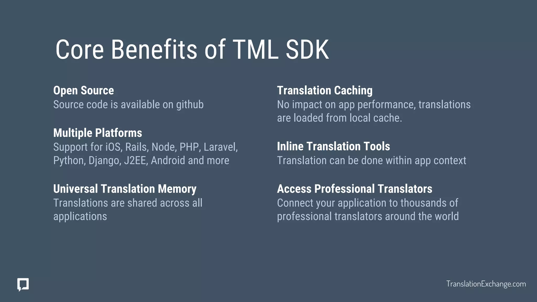 Translation Caching
No impact on app performance, translations
are loaded from local cache.
Inline Translation Tools
Translation can be done within app context
Access Professional Translators
Connect your application to thousands of
professional translators around the world
Open Source
Source code is available on github
Multiple Platforms
Support for iOS, Rails, Node, PHP, Laravel,
Python, Django, J2EE, Android and more
Universal Translation Memory
Translations are shared across all
applications
Core Benefits of TML SDK
TranslationExchange.com
 