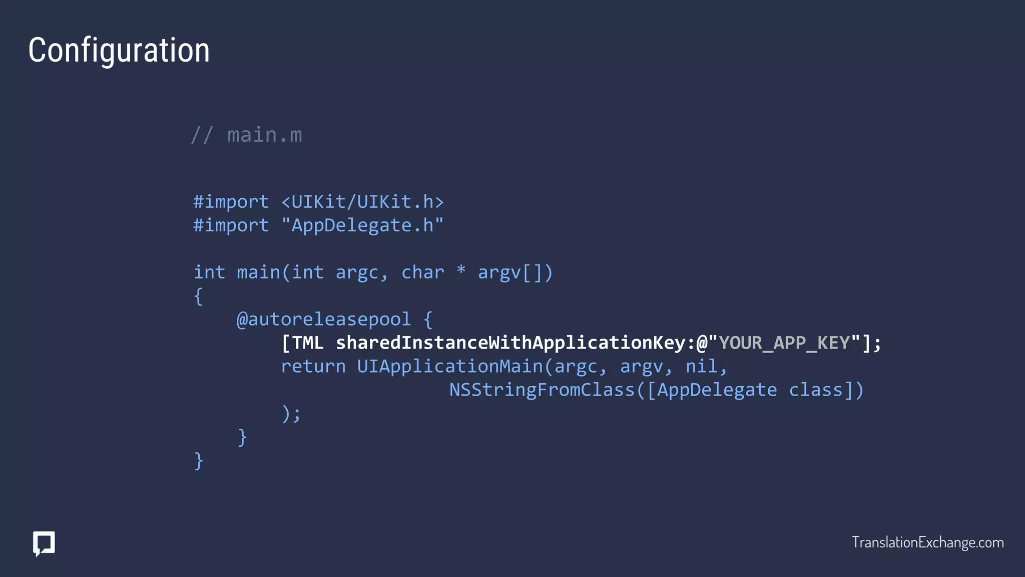 Configuration
// main.m
#import <UIKit/UIKit.h>
#import "AppDelegate.h"
int main(int argc, char * argv[])
{
@autoreleasepool {
[TML sharedInstanceWithApplicationKey:@"YOUR_APP_KEY"];
return UIApplicationMain(argc, argv, nil,
NSStringFromClass([AppDelegate class])
);
}
}
TranslationExchange.com
 
