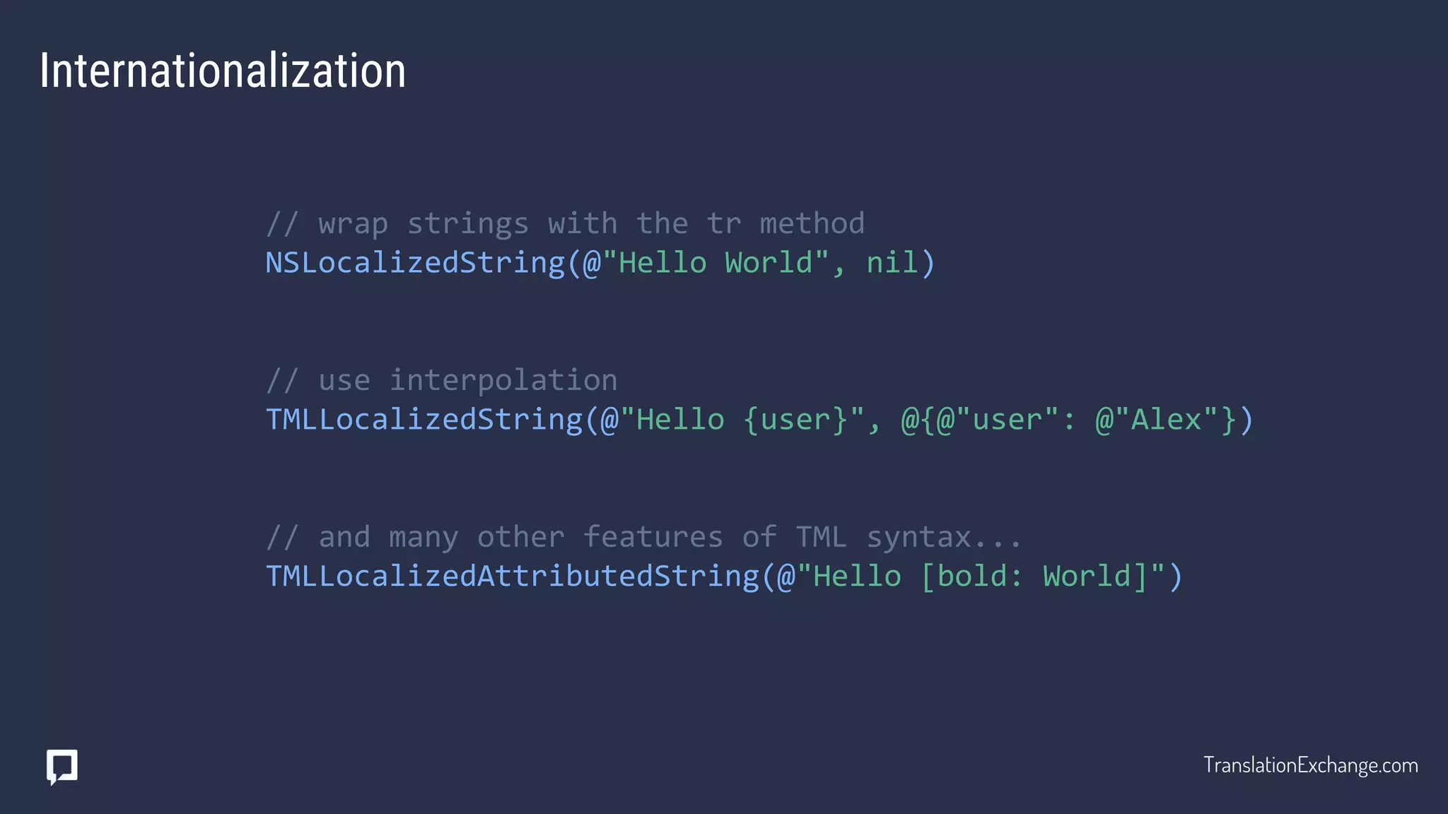Internationalization
// wrap strings with the tr method
NSLocalizedString(@"Hello World", nil)
// use interpolation
TMLLocalizedString(@"Hello {user}", @{@"user": @"Alex"})
// and many other features of TML syntax...
TMLLocalizedAttributedString(@"Hello [bold: World]")
TranslationExchange.com
 
