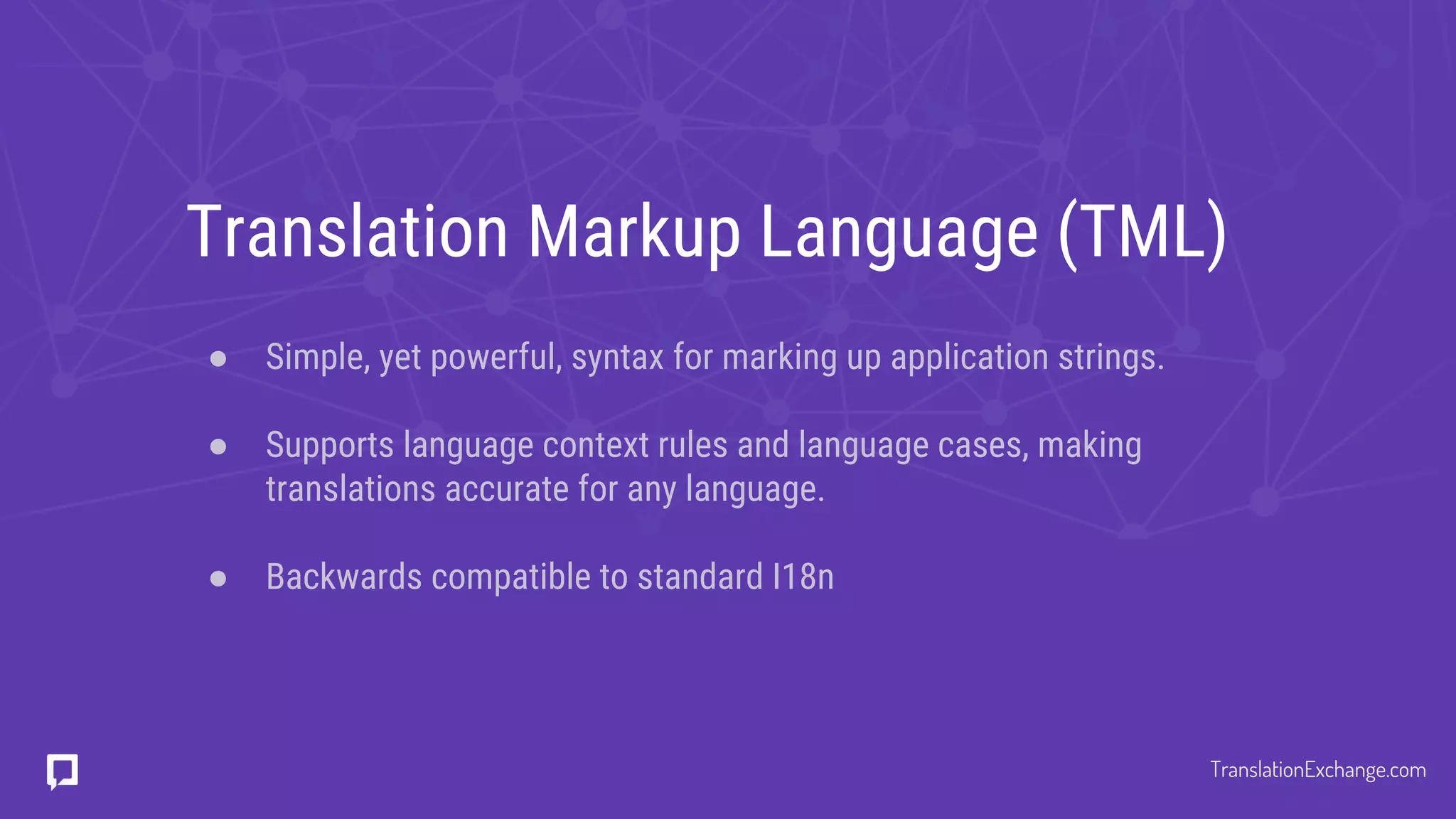 Translation Markup Language (TML)
● Simple, yet powerful, syntax for marking up application strings.
● Supports language context rules and language cases, making
translations accurate for any language.
● Backwards compatible to standard I18n
TranslationExchange.com
 
