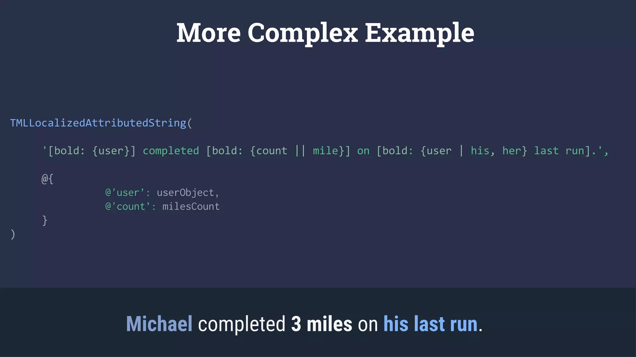 TMLLocalizedAttributedString(
'[bold: {user}] completed [bold: {count || mile}] on [bold: {user | his, her} last run].',
@{
@'user’: userObject,
@'count’: milesCount
}
)
More Complex Example
Michael completed 3 miles on his last run.
 
