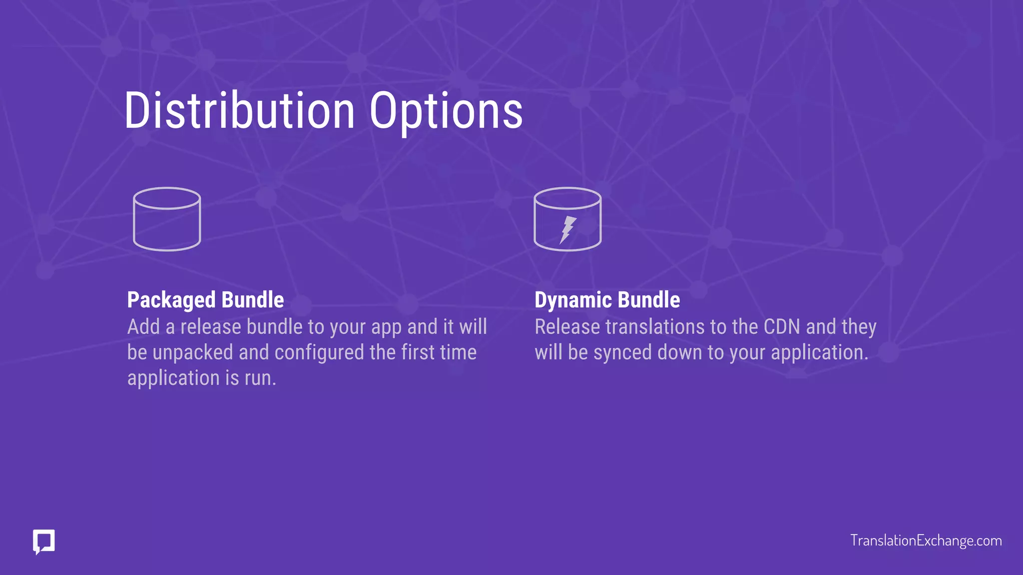 Distribution Options
Packaged Bundle
Add a release bundle to your app and it will
be unpacked and configured the first time
application is run.
Dynamic Bundle
Release translations to the CDN and they
will be synced down to your application.
TranslationExchange.com
 