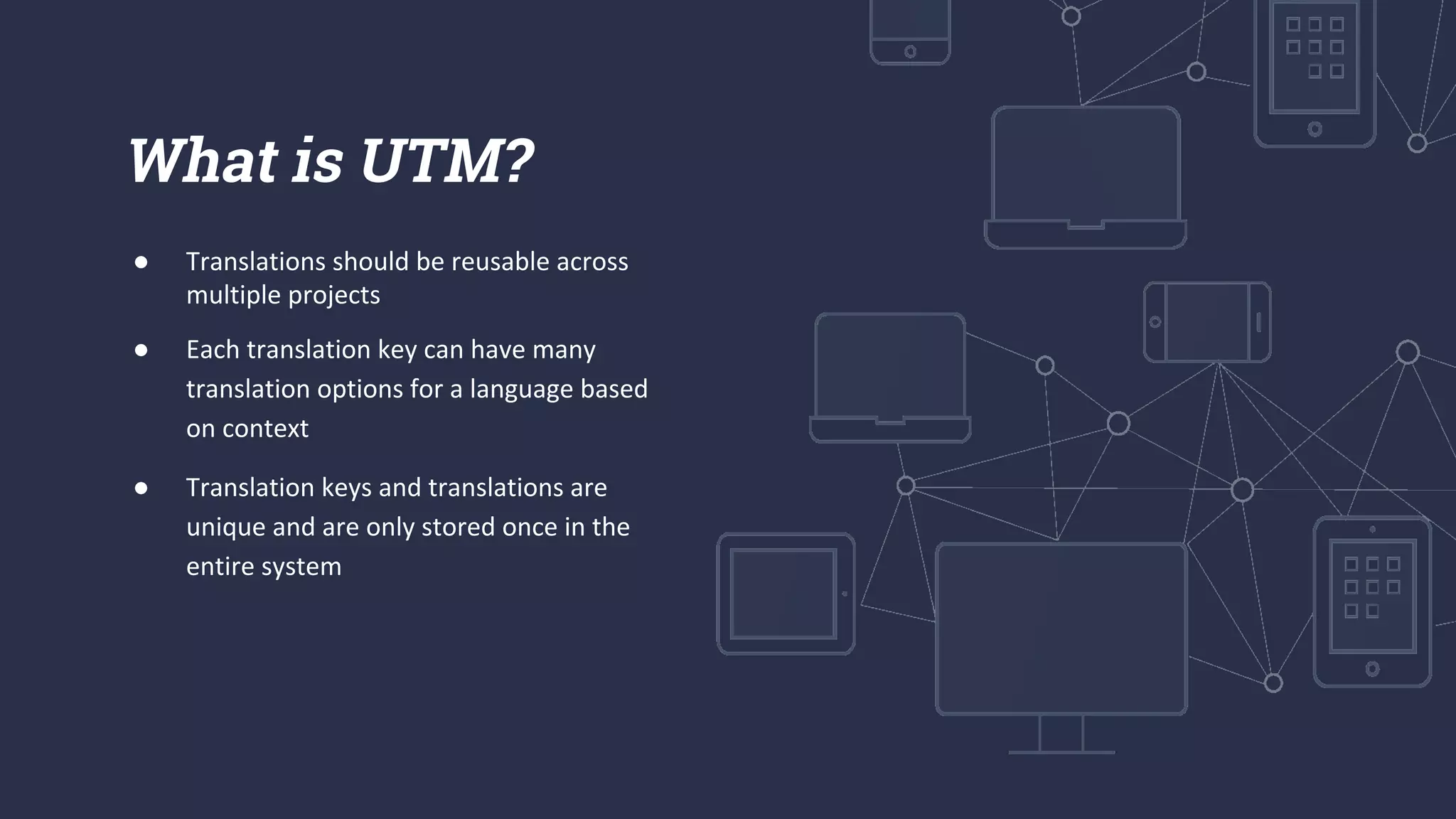 ● Translations should be reusable across
multiple projects
● Each translation key can have many
translation options for a language based
on context
● Translation keys and translations are
unique and are only stored once in the
entire system
What is UTM?
 