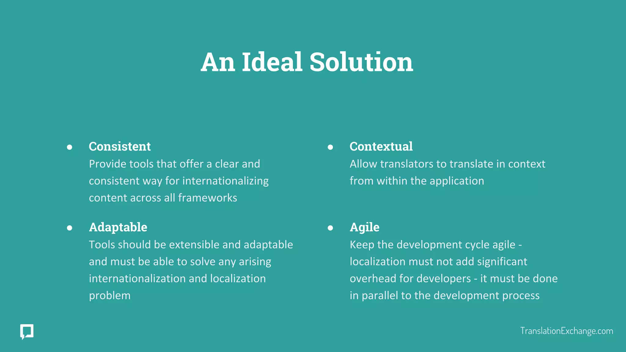An Ideal Solution
● Consistent
Provide tools that offer a clear and
consistent way for internationalizing
content across all frameworks
● Adaptable
Tools should be extensible and adaptable
and must be able to solve any arising
internationalization and localization
problem
● Contextual
Allow translators to translate in context
from within the application
● Agile
Keep the development cycle agile -
localization must not add significant
overhead for developers - it must be done
in parallel to the development process
TranslationExchange.com
 