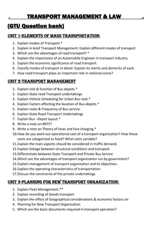 . TRANSPORT MANAGEMENT & LAW .
{GTU Question bank}
Unit 1-Elements of Mass Transportation:
1. Explain modes of Transport.*
2. Explain in brief Transport Management. Explain different modes of transport
3. Which are the advantages of road transport? *
4. Explain the importance of an Automobile Engineer in transport industry.
5. Explain the economic significance of road transport.
6. Classify modes of transport in detail. Explain its merits and demerits of each.
7. How road transport plays an important role in national scene?
Unit 2-Transport Management
1. Explain role & function of Bus-depots.*
2. Explain State road Transport undertakings
3. Explain Vehicle Scheduling for Urban Bus root.*
4. Explain Factors affecting the location of Bus-depots.*
5. Explain roots & Frequency of Bus service.
6. Explain State Road Transport Undertakings
7. Explain Bus CDepot layout.*
8. Write a note on BRTS*.
9. Write a note on Theory of fares and fare charging.*
10.How do you work out operational cost of a transport organization? How these
costs are categorized as fixed? What costs variable?
11.Explain the main aspects should be considered in traffic demand.
12.Explain linkage between structural conditions and transport.
13.Differentiate between State Transport and Private Bus Service
14.Which are the advantages of transport organization run by government?
15.Explain management of transport organization and its objectives.
16.Explain the operating characteristics of transportation
17.Discuss the constraints of the private undertakings
Unit 3-Planning for New Transport Organization:
1. Explain Fleet Management.**
2. Explain recording of Goods transport
3. Explain the effect of Geographical considerations & economic factors on
4. Planning for New Transport Organization
5. Which are the basic documents required in transport operation?
 