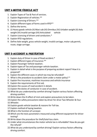 Unit 4-Motor Vehicle Act
1. Explain Types of Tax & Post of services.
2. Explain Registration of vehicles.**
3. Explain Licensing of Drivers.**
4. Explain different types of forms used in RTO**
5. Define the terms.
6. (i) Heavy goods vehicle (II) Maxi cab (III) Omnibus (IV) Unladen weight (V) Axle
weight (VI) Invalid carriage (VII) Articulated vehicle
7. Explain Licensing of drivers and conductors.*
8. Explain RTO regulations.
9. Define Axle weight, gross vehicle weight, invalid carriage, motor cab,permit,
route, stage carriage.
Unit 5-Accident & Prevention
1. Explain duty of Driver in case of Road accident.*
2. Explain different types of Insurance.**
3. Explain Passenger Vehicle taxation.
4. Explain types of Tax and passenger vehicle taxation.
5. Explain in detail what is the purpose of preparing accident report? How it is
prepared?
6. Explain the different cases in which tax may be refunded?
7. What is the procedure to accident claim under a motor policy? *
8. Explain fire insurance, machines insurance and vehicle insurance
9. Explain the requirements of first aid.
10.Explain the causes of road accident in details
11.Explain the duties of conductor in case of accident.
12.What do you understand by comfort driving? Explain various factors affecting
driving comfort.
13.Write down the ill effect of mist and explain precautions to be taken.
14.Explain the safety precautions taken by driver for drive Two Wheeler & Four
15.Wheeler.
16.Explain goods vehicle taxation & reasons for Toll tax.
17.Explain method of laying taxation.
18.What is the function of surveyor.
19.Which are the tests parameters measured using different equipment for driver
testing?
20.Write down the procedure for theft/total loss claim.
21.Under what circumstances the motor vehicle tax is refundable? How do you get
the refund?
22.What do you understand by comfort driving? Explain various factors affecting
driving comfort.
 