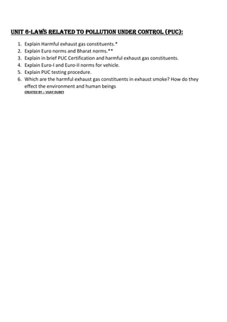Unit 6-Laws Related to Pollution Under Control (PUC):
1. Explain Harmful exhaust gas constituents.*
2. Explain Euro norms and Bharat norms.**
3. Explain in brief PUC Certification and harmful exhaust gas constituents.
4. Explain Euro-I and Euro-II norms for vehicle.
5. Explain PUC testing procedure.
6. Which are the harmful exhaust gas constituents in exhaust smoke? How do they
effect the environment and human beings
CREATED BY :- VIJAY DUBEY
 
